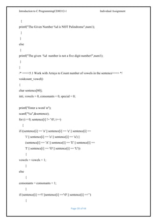 Introduction to C ProgrammingCE00312-1

Individual Assignment

{
printf("The Given Number %d is NOT Palindrome",num1);
}
}
else
{
printf("The given %d number is not a five digit number!",num1);
}
}
/* ====5.1 Work with Arrays to Count number of vowels in the sentence==== */
voidcount_vowel()
{
char sentence[80];
inti, vowels = 0, consonants = 0, special = 0;

printf("Enter a word n");
scanf("%s",&sentence);
for (i = 0; sentence[i] != '0'; i++)
{
if ((sentence[i] == 'a' || sentence[i] == 'e' || sentence[i] ==
'i' || sentence[i] == 'o' || sentence[i] == 'u') ||
(sentence[i] == 'A' || sentence[i] == 'E' || sentence[i] ==
'I' || sentence[i] == 'O' || sentence[i] == 'U'))
{
vowels = vowels + 1;
}
else
{
consonants = consonants + 1;
}
if (sentence[i] =='t' ||sentence[i] =='0' || sentence[i] ==' ')
{
Page 39 of 44

 