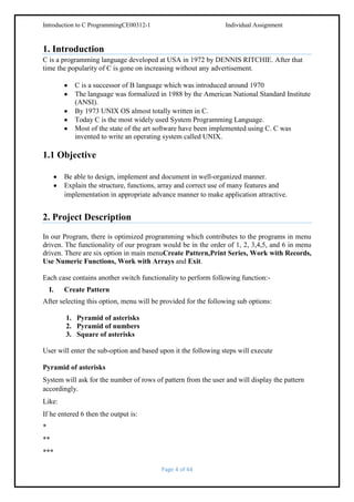 Introduction to C ProgrammingCE00312-1

Individual Assignment

1. Introduction
C is a programming language developed at USA in 1972 by DENNIS RITCHIE. After that
time the popularity of C is gone on increasing without any advertisement.
C is a successor of B language which was introduced around 1970
The language was formalized in 1988 by the American National Standard Institute
(ANSI).
By 1973 UNIX OS almost totally written in C.
Today C is the most widely used System Programming Language.
Most of the state of the art software have been implemented using C. C was
invented to write an operating system called UNIX.

1.1 Objective
Be able to design, implement and document in well-organized manner.
Explain the structure, functions, array and correct use of many features and
implementation in appropriate advance manner to make application attractive.

2. Project Description
In our Program, there is optimized programming which contributes to the programs in menu
driven. The functionality of our program would be in the order of 1, 2, 3,4,5, and 6 in menu
driven. There are six option in main menuCreate Pattern,Print Series, Work with Records,
Use Numeric Functions, Work with Arrays and Exit.
Each case contains another switch functionality to perform following function:I.

Create Pattern

After selecting this option, menu will be provided for the following sub options:
1. Pyramid of asterisks
2. Pyramid of numbers
3. Square of asterisks
User will enter the sub-option and based upon it the following steps will execute
Pyramid of asterisks
System will ask for the number of rows of pattern from the user and will display the pattern
accordingly.
Like:
If he entered 6 then the output is:
*
**
***
Page 4 of 44

 