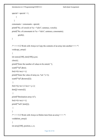 Introduction to C ProgrammingCE00312-1

Individual Assignment

special = special + 1;
}
}
consonants = consonants - special;
printf("No. of vowels in %s = %dn", sentence, vowels);
printf("No. of consonants in %s = %dn", sentence, consonants);
getch();
}

/* ====5.2 Work with Arrays to Copy the contents of an array into another==== */
voidcopy_array()
{
int source[100], dest[100],i,j,no;
clrscr();
printf("Enter the number of values to be enterd: ");
scanf("%d",&no);
for(i=0;i<no;i++){
printf("Enter the value of array no. %d :",i+1);
scanf("%d",&source[i]);
}
for(i=0,j=no-1;i<no;i++,j--){
dest[j]=source[i];
}
printf("Destination array:n");
for(i=0;i<no;i++){
printf("%dt",dest[i]);
}
}
/* ====5.3 Work with Arrays to Delete item from an array==== */
voiddelete_array()
{
int array[100], position, c, n;
Page 40 of 44

 