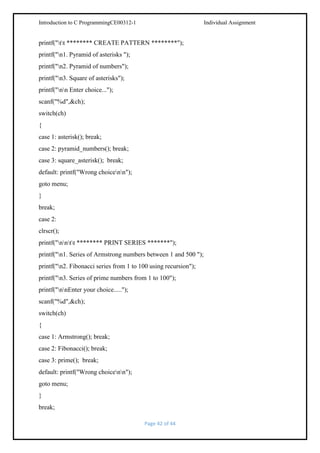 Introduction to C ProgrammingCE00312-1

Individual Assignment

printf("tt ******** CREATE PATTERN ********");
printf("n1. Pyramid of asterisks ");
printf("n2. Pyramid of numbers");
printf("n3. Square of asterisks");
printf("nn Enter choice...");
scanf("%d",&ch);
switch(ch)
{
case 1: asterisk(); break;
case 2: pyramid_numbers(); break;
case 3: square_asterisk(); break;
default: printf("Wrong choicenn");
goto menu;
}
break;
case 2:
clrscr();
printf("nntt ******** PRINT SERIES *******");
printf("n1. Series of Armstrong numbers between 1 and 500 ");
printf("n2. Fibonacci series from 1 to 100 using recursion");
printf("n3. Series of prime numbers from 1 to 100");
printf("nnEnter your choice.....");
scanf("%d",&ch);
switch(ch)
{
case 1: Armstrong(); break;
case 2: Fibonacci(); break;
case 3: prime(); break;
default: printf("Wrong choicenn");
goto menu;
}
break;
Page 42 of 44

 