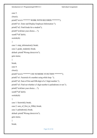 Introduction to C ProgrammingCE00312-1

Individual Assignment

case 3:
clrscr();
printf("nntt ******* WORK WITH RECORDS *******");
printf("n1. Enter and Display Employee Information ");
printf("n2. Find Grade for a student");
printf("nnEnter your choice.....");
scanf("%d",&ch);
switch(ch)
{
case 1: emp_information(); break;
case 2: grade_student(); break;
default: printf("Wrong choicenn");
goto menu;
}
break;
case 4:
clrscr();
printf("nntt ******* USE NUMERIC FUNCTION *******");
printf("n1. Factorial of a number using while loop ");
printf("n2. Sum of first and fifth digit of a 5 digit number.");
printf("n3. Find out whether a 5 digit number is palindrome or not.");
printf("nnEnter your choice.....");
scanf("%d",&ch);
switch(ch)
{
case 1: factorial(); break;
case 2: sum_of_first_to_fifth(); break;
case 3: palindrom(); break;
default: printf("Wrong choicenn");
goto menu;
}
break;
Page 43 of 44

 