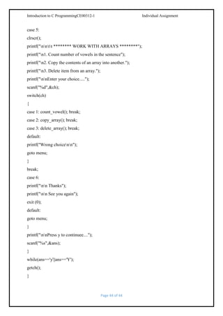 Introduction to C ProgrammingCE00312-1

Individual Assignment

case 5:
clrscr();
printf("nntt ******** WORK WITH ARRAYS ********");
printf("n1. Count number of vowels in the sentence");
printf("n2. Copy the contents of an array into another.");
printf("n3. Delete item from an array.");
printf("nnEnter your choice.....");
scanf("%d",&ch);
switch(ch)
{
case 1: count_vowel(); break;
case 2: copy_array(); break;
case 3: delete_array(); break;
default:
printf("Wrong choicenn");
goto menu;
}
break;
case 6:
printf("nn Thanks");
printf("nn See you again");
exit (0);
default:
goto menu;
}
printf("nnPress y to continuee....");
scanf("%s",&ans);
}
while(ans=='y'||ans=='Y');
getch();
}

Page 44 of 44

 