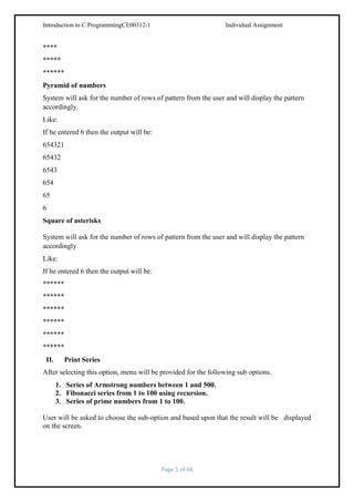 Introduction to C ProgrammingCE00312-1

Individual Assignment

****
*****
******
Pyramid of numbers
System will ask for the number of rows of pattern from the user and will display the pattern
accordingly.
Like:
If he entered 6 then the output will be:
654321
65432
6543
654
65
6
Square of asterisks
System will ask for the number of rows of pattern from the user and will display the pattern
accordingly
Like:
If he entered 6 then the output will be:
******
******
******
******
******
******
II.

Print Series

After selecting this option, menu will be provided for the following sub options.
1. Series of Armstrong numbers between 1 and 500.
2. Fibonacci series from 1 to 100 using recursion.
3. Series of prime numbers from 1 to 100.
User will be asked to choose the sub-option and based upon that the result will be displayed
on the screen.

Page 5 of 44

 
