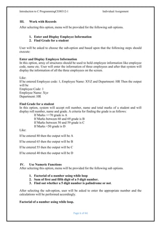 Introduction to C ProgrammingCE00312-1

III.

Individual Assignment

Work with Records

After selecting this option, menu will be provided for the following sub options.
1. Enter and Display Employee Information
2. Find Grade for a student
User will be asked to choose the sub-option and based upon that the following steps should
execute:
Enter and Display Employee Information
In this option, array of structures should be used to hold employee information like employee
code, name etc. User will enter the information of three employees and after that system will
display the information of all the three employees on the screen.
Like:
If he entered Employee code: 1, Employee Name: XYZ and Department: HR Then the output
will be
Employee Code: 1
Employee Name: Xyz
Department: HR
Find Grade for a student
In this option, system will accept roll number, name and total marks of a student and will
display roll number, name and grade. A criteria for finding the grade is as follows:
If Marks >=70 grade is A
If Marks between 60 and 69 grade is B
If Marks between 50 and 59 grade is C
If Marks <50 grade is D
Like:
If he entered 80 then the output will be A
If he entered 65 then the output will be B
If he entered 55 then the output will be C
If he entered 40 then the output will be D

IV. Use Numeric Functions
After selecting this option, menu will be provided for the following sub options.
1. Factorial of a number using while loop
2. Sum of first and fifth digit of a 5 digit number.
3. Find out whether a 5 digit number is palindrome or not.
After selecting the sub-option, user will be asked to enter the appropriate number and the
calculations will be performed accordingly.
Factorial of a number using while loop.

Page 6 of 44

 