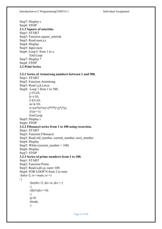 Introduction to C ProgrammingCE00312-1

Individual Assignment

Step7: Display c
Step8: STOP
3.1.3 Square of asterisks
Step1: START
Step2: Function square_asterisk
Step3: Read num,r,c
Step4: Display
Step5: Input num
Step6: Loop C from 1 to x.
End Loop
Step7: Display *
Step8: STOP
3.2 Print Series
3.2.1 Series of Armstrong numbers between 1 and 500.
Step1: START
Step2: Function Armstrong
Step3: Read i,j,k,l,m,n;
Step4: Loop 1 from 1 to 500.
j=i%10;
k=i/10;
l=k%10;
m=k/10;
n=(m*m*m)+(l*l*l)+(j*j*j);
if (n==i)
End Loop
Step5: Display i
Step6: STOP
3.2.2 Fibonacci series from 1 to 100 using recursion.
Step1: START
Step2: Function Fibonacci
Step3: Read old_number, current_number, next_number
Step4: Display
Step5: While (current_number < 100)
Step6: Display
Step7: STOP
3.2.3 Series of prime numbers from 1 to 100.
Step1: START
Step2: Function Prime
Step3: Read n,div,p, num=100
Step4: FOR LOOP N from 2 to num
:for(n=2; n<=num; n++)
:{
:for(div=2; div<n; div++)
:{
:if(n%div==0)
:{
:p=0;
:break;
:}
Page 9 of 44

 