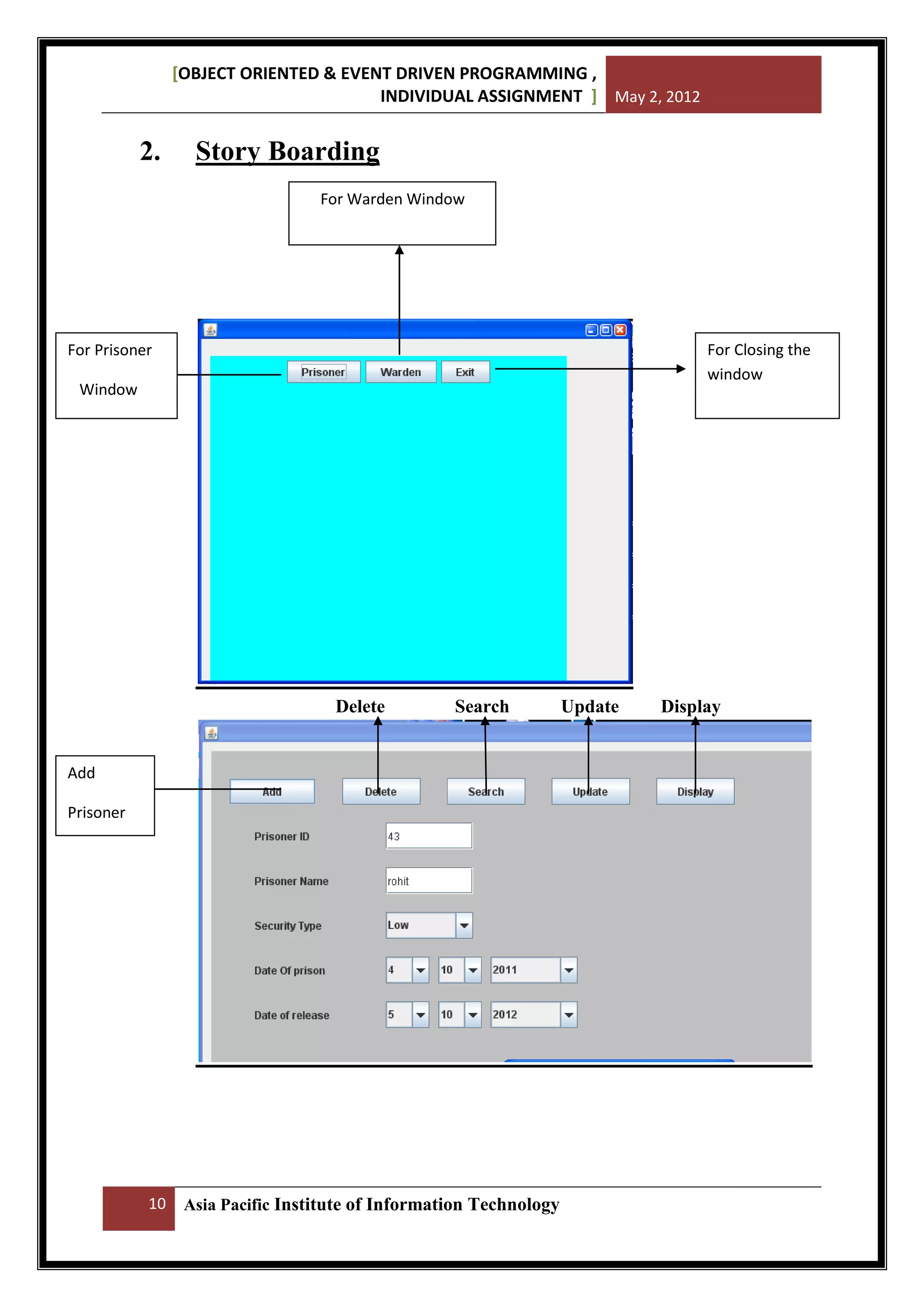 [OBJECT ORIENTED & EVENT DRIVEN PROGRAMMING ,
INDIVIDUAL ASSIGNMENT ] May 2, 2012

2.

Story Boarding
For Warden Window

For Closing the
window

For Prisoner
Window

Delete

Search

Add
Prisoner

10

Asia Pacific Institute of Information Technology

Update

Display

 