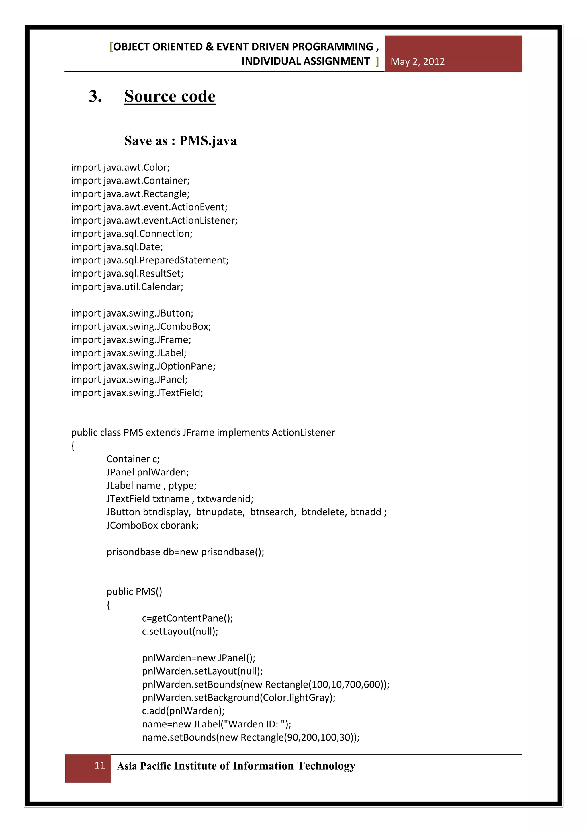 [OBJECT ORIENTED & EVENT DRIVEN PROGRAMMING ,
INDIVIDUAL ASSIGNMENT ] May 2, 2012

3.

Source code
Save as : PMS.java

import java.awt.Color;
import java.awt.Container;
import java.awt.Rectangle;
import java.awt.event.ActionEvent;
import java.awt.event.ActionListener;
import java.sql.Connection;
import java.sql.Date;
import java.sql.PreparedStatement;
import java.sql.ResultSet;
import java.util.Calendar;
import javax.swing.JButton;
import javax.swing.JComboBox;
import javax.swing.JFrame;
import javax.swing.JLabel;
import javax.swing.JOptionPane;
import javax.swing.JPanel;
import javax.swing.JTextField;

public class PMS extends JFrame implements ActionListener
{
Container c;
JPanel pnlWarden;
JLabel name , ptype;
JTextField txtname , txtwardenid;
JButton btndisplay, btnupdate, btnsearch, btndelete, btnadd ;
JComboBox cborank;
prisondbase db=new prisondbase();

public PMS()
{
c=getContentPane();
c.setLayout(null);
pnlWarden=new JPanel();
pnlWarden.setLayout(null);
pnlWarden.setBounds(new Rectangle(100,10,700,600));
pnlWarden.setBackground(Color.lightGray);
c.add(pnlWarden);
name=new JLabel("Warden ID: ");
name.setBounds(new Rectangle(90,200,100,30));
11

Asia Pacific Institute of Information Technology

 