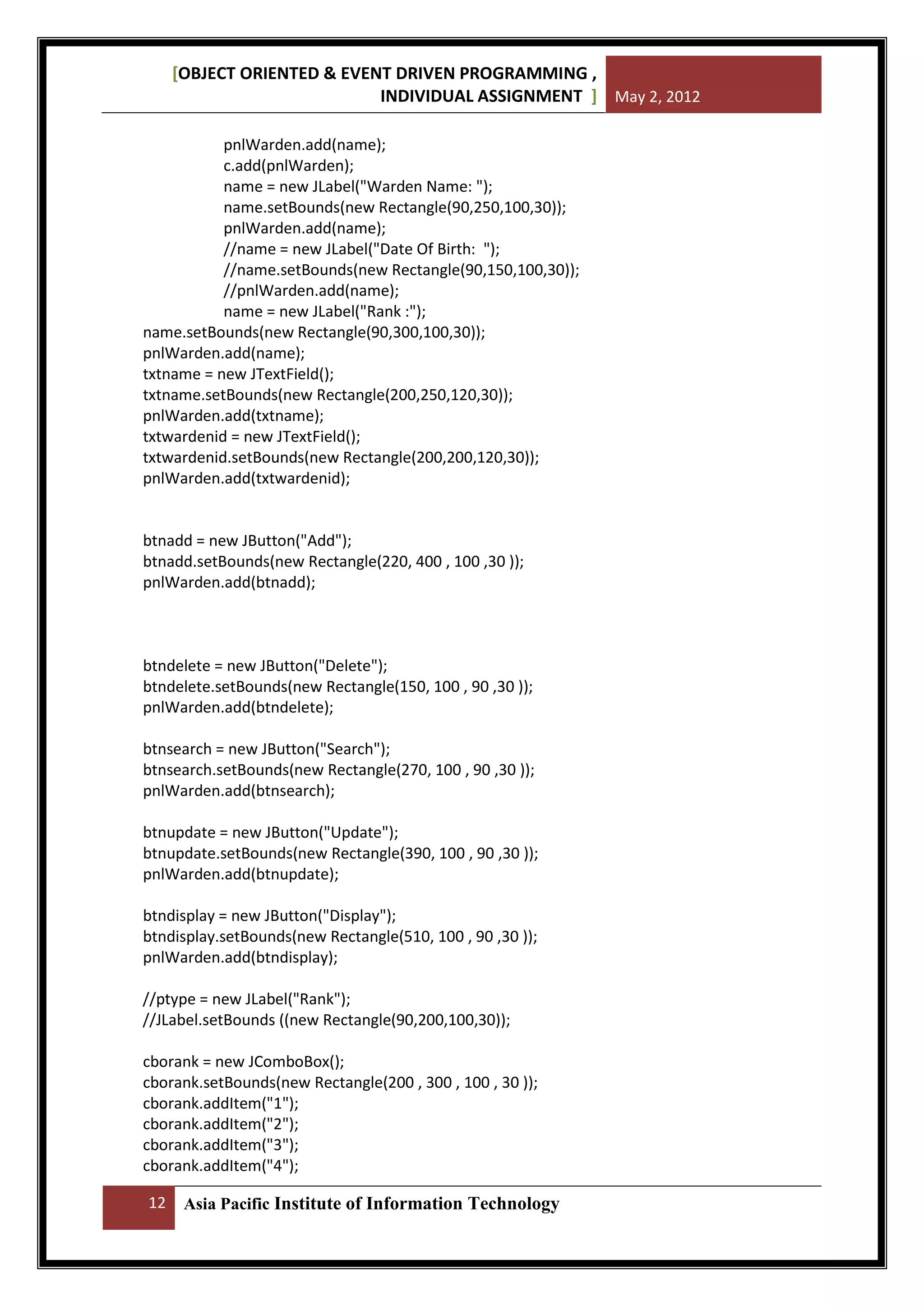 [OBJECT ORIENTED & EVENT DRIVEN PROGRAMMING ,
INDIVIDUAL ASSIGNMENT ] May 2, 2012
pnlWarden.add(name);
c.add(pnlWarden);
name = new JLabel("Warden Name: ");
name.setBounds(new Rectangle(90,250,100,30));
pnlWarden.add(name);
//name = new JLabel("Date Of Birth: ");
//name.setBounds(new Rectangle(90,150,100,30));
//pnlWarden.add(name);
name = new JLabel("Rank :");
name.setBounds(new Rectangle(90,300,100,30));
pnlWarden.add(name);
txtname = new JTextField();
txtname.setBounds(new Rectangle(200,250,120,30));
pnlWarden.add(txtname);
txtwardenid = new JTextField();
txtwardenid.setBounds(new Rectangle(200,200,120,30));
pnlWarden.add(txtwardenid);

btnadd = new JButton("Add");
btnadd.setBounds(new Rectangle(220, 400 , 100 ,30 ));
pnlWarden.add(btnadd);

btndelete = new JButton("Delete");
btndelete.setBounds(new Rectangle(150, 100 , 90 ,30 ));
pnlWarden.add(btndelete);
btnsearch = new JButton("Search");
btnsearch.setBounds(new Rectangle(270, 100 , 90 ,30 ));
pnlWarden.add(btnsearch);
btnupdate = new JButton("Update");
btnupdate.setBounds(new Rectangle(390, 100 , 90 ,30 ));
pnlWarden.add(btnupdate);
btndisplay = new JButton("Display");
btndisplay.setBounds(new Rectangle(510, 100 , 90 ,30 ));
pnlWarden.add(btndisplay);
//ptype = new JLabel("Rank");
//JLabel.setBounds ((new Rectangle(90,200,100,30));
cborank = new JComboBox();
cborank.setBounds(new Rectangle(200 , 300 , 100 , 30 ));
cborank.addItem("1");
cborank.addItem("2");
cborank.addItem("3");
cborank.addItem("4");
12

Asia Pacific Institute of Information Technology

 