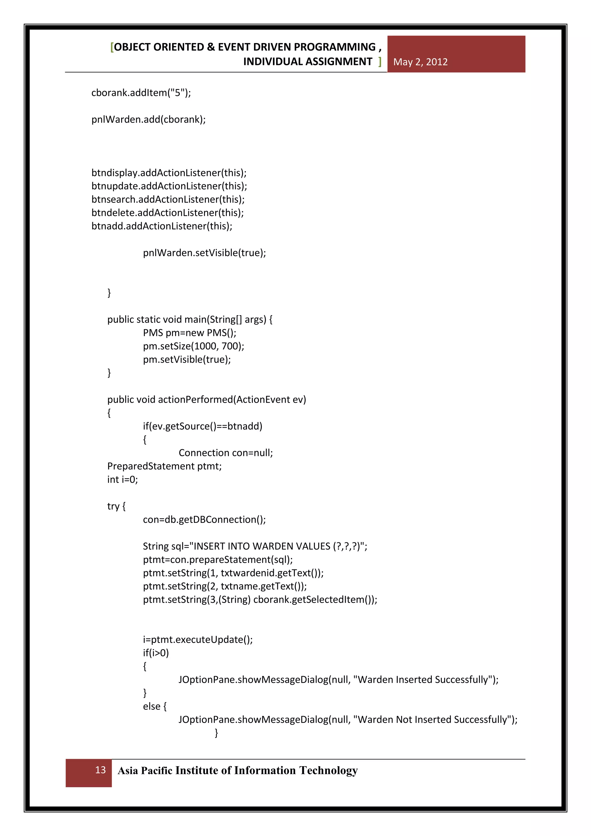 [OBJECT ORIENTED & EVENT DRIVEN PROGRAMMING ,
INDIVIDUAL ASSIGNMENT ] May 2, 2012
cborank.addItem("5");
pnlWarden.add(cborank);

btndisplay.addActionListener(this);
btnupdate.addActionListener(this);
btnsearch.addActionListener(this);
btndelete.addActionListener(this);
btnadd.addActionListener(this);
pnlWarden.setVisible(true);

}
public static void main(String[] args) {
PMS pm=new PMS();
pm.setSize(1000, 700);
pm.setVisible(true);
}
public void actionPerformed(ActionEvent ev)
{
if(ev.getSource()==btnadd)
{
Connection con=null;
PreparedStatement ptmt;
int i=0;
try {
con=db.getDBConnection();
String sql="INSERT INTO WARDEN VALUES (?,?,?)";
ptmt=con.prepareStatement(sql);
ptmt.setString(1, txtwardenid.getText());
ptmt.setString(2, txtname.getText());
ptmt.setString(3,(String) cborank.getSelectedItem());

i=ptmt.executeUpdate();
if(i>0)
{
JOptionPane.showMessageDialog(null, "Warden Inserted Successfully");
}
else {
JOptionPane.showMessageDialog(null, "Warden Not Inserted Successfully");
}
13

Asia Pacific Institute of Information Technology

 