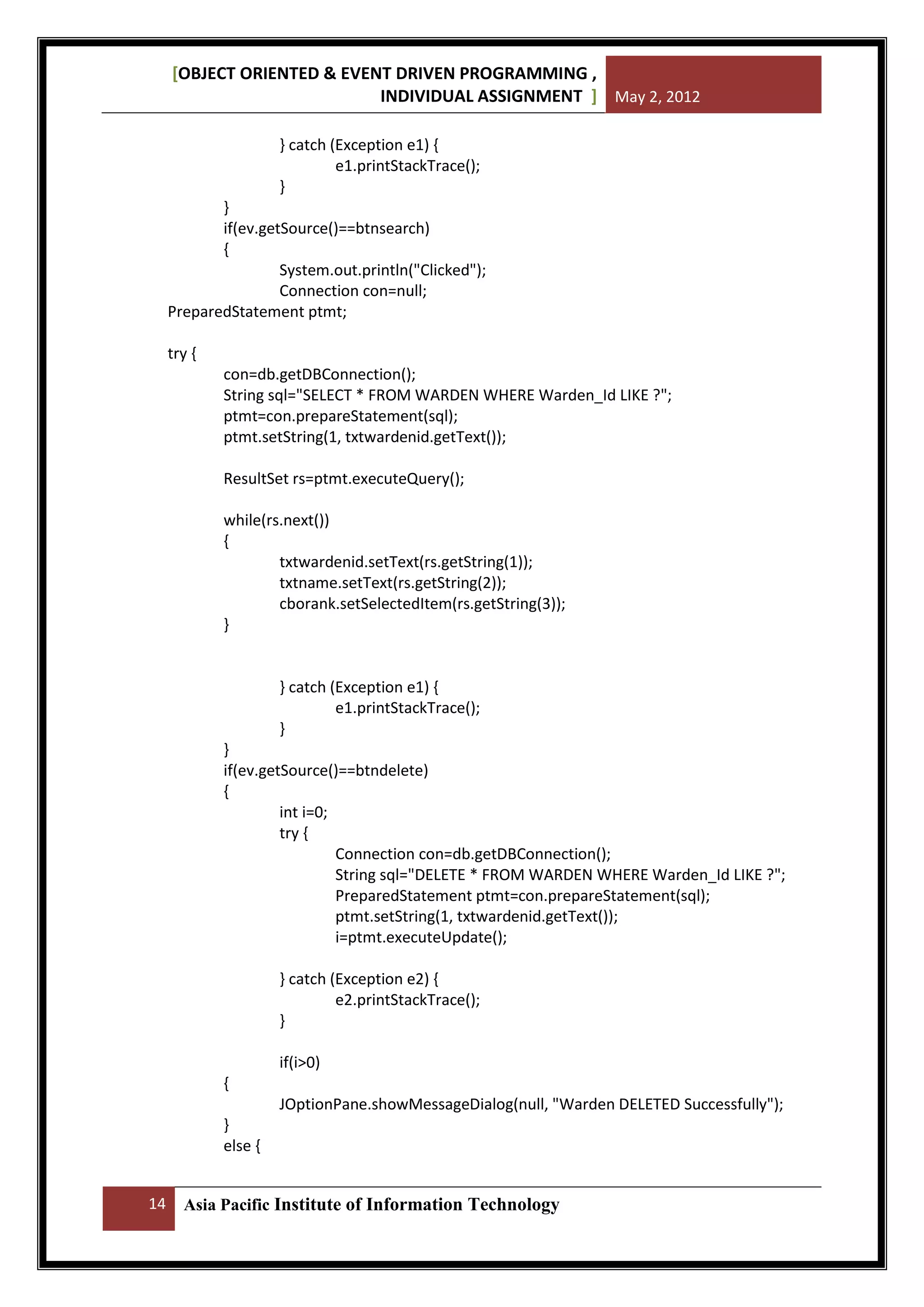 [OBJECT ORIENTED & EVENT DRIVEN PROGRAMMING ,
INDIVIDUAL ASSIGNMENT ] May 2, 2012
} catch (Exception e1) {
e1.printStackTrace();
}
}
if(ev.getSource()==btnsearch)
{
System.out.println("Clicked");
Connection con=null;
PreparedStatement ptmt;
try {
con=db.getDBConnection();
String sql="SELECT * FROM WARDEN WHERE Warden_Id LIKE ?";
ptmt=con.prepareStatement(sql);
ptmt.setString(1, txtwardenid.getText());
ResultSet rs=ptmt.executeQuery();
while(rs.next())
{
txtwardenid.setText(rs.getString(1));
txtname.setText(rs.getString(2));
cborank.setSelectedItem(rs.getString(3));
}

} catch (Exception e1) {
e1.printStackTrace();
}
}
if(ev.getSource()==btndelete)
{
int i=0;
try {
Connection con=db.getDBConnection();
String sql="DELETE * FROM WARDEN WHERE Warden_Id LIKE ?";
PreparedStatement ptmt=con.prepareStatement(sql);
ptmt.setString(1, txtwardenid.getText());
i=ptmt.executeUpdate();
} catch (Exception e2) {
e2.printStackTrace();
}
if(i>0)
{
JOptionPane.showMessageDialog(null, "Warden DELETED Successfully");
}
else {
14

Asia Pacific Institute of Information Technology

 