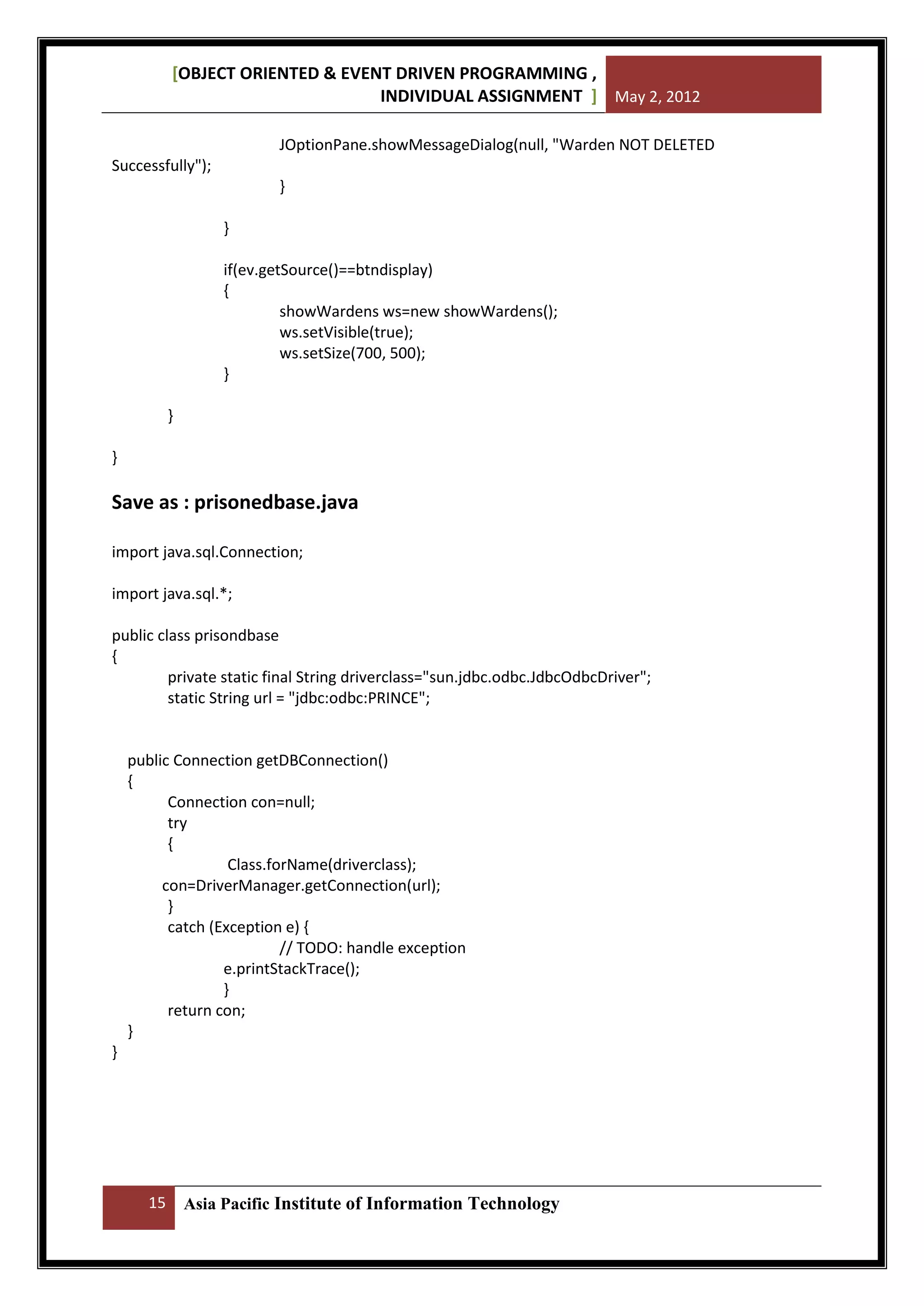 [OBJECT ORIENTED & EVENT DRIVEN PROGRAMMING ,
INDIVIDUAL ASSIGNMENT ] May 2, 2012
JOptionPane.showMessageDialog(null, "Warden NOT DELETED
Successfully");
}
}
if(ev.getSource()==btndisplay)
{
showWardens ws=new showWardens();
ws.setVisible(true);
ws.setSize(700, 500);
}
}
}

Save as : prisonedbase.java
import java.sql.Connection;
import java.sql.*;
public class prisondbase
{
private static final String driverclass="sun.jdbc.odbc.JdbcOdbcDriver";
static String url = "jdbc:odbc:PRINCE";

public Connection getDBConnection()
{
Connection con=null;
try
{
Class.forName(driverclass);
con=DriverManager.getConnection(url);
}
catch (Exception e) {
// TODO: handle exception
e.printStackTrace();
}
return con;
}
}

15

Asia Pacific Institute of Information Technology

 