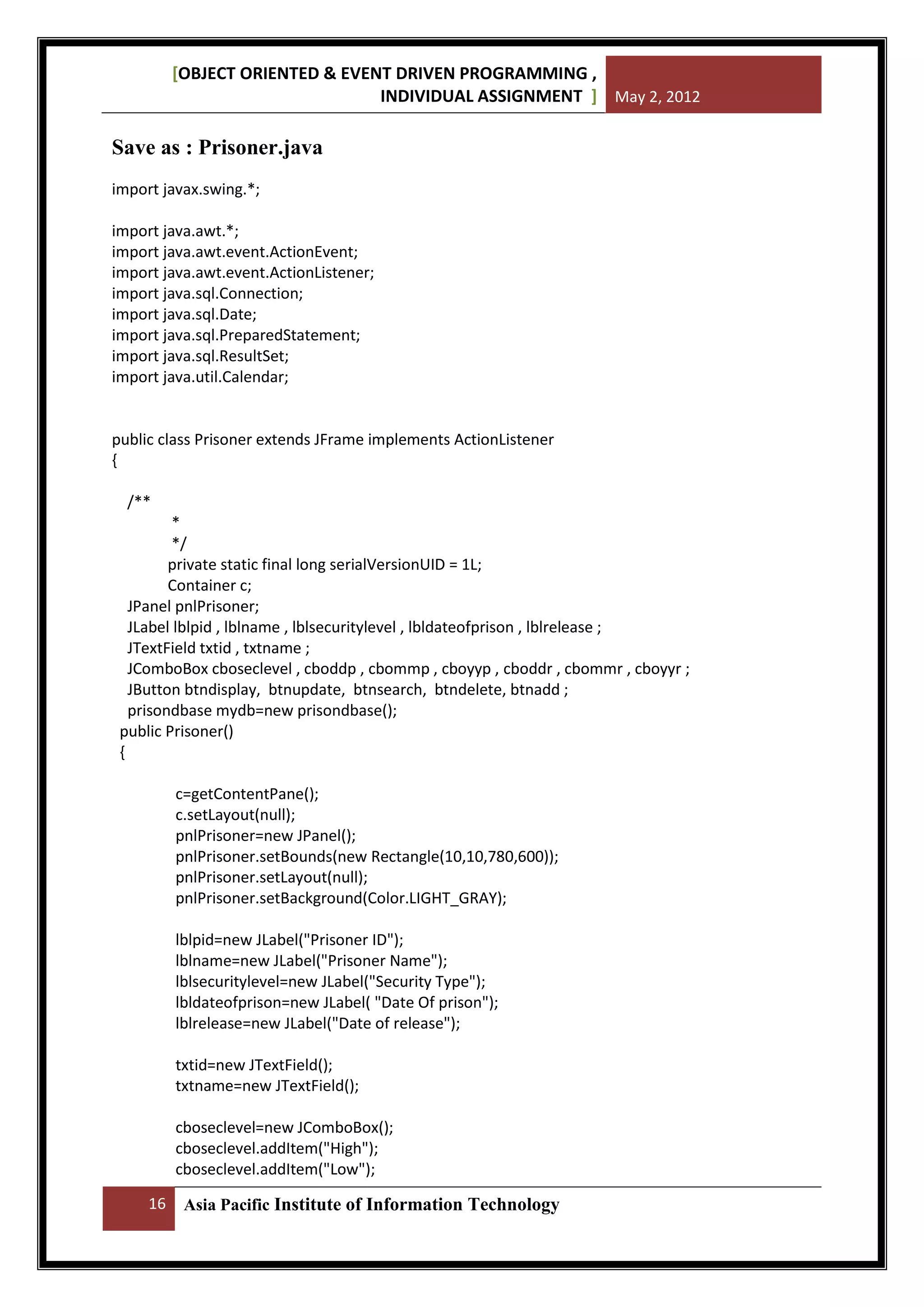 [OBJECT ORIENTED & EVENT DRIVEN PROGRAMMING ,
INDIVIDUAL ASSIGNMENT ] May 2, 2012

Save as : Prisoner.java
import javax.swing.*;
import java.awt.*;
import java.awt.event.ActionEvent;
import java.awt.event.ActionListener;
import java.sql.Connection;
import java.sql.Date;
import java.sql.PreparedStatement;
import java.sql.ResultSet;
import java.util.Calendar;

public class Prisoner extends JFrame implements ActionListener
{
/**
*
*/
private static final long serialVersionUID = 1L;
Container c;
JPanel pnlPrisoner;
JLabel lblpid , lblname , lblsecuritylevel , lbldateofprison , lblrelease ;
JTextField txtid , txtname ;
JComboBox cboseclevel , cboddp , cbommp , cboyyp , cboddr , cbommr , cboyyr ;
JButton btndisplay, btnupdate, btnsearch, btndelete, btnadd ;
prisondbase mydb=new prisondbase();
public Prisoner()
{
c=getContentPane();
c.setLayout(null);
pnlPrisoner=new JPanel();
pnlPrisoner.setBounds(new Rectangle(10,10,780,600));
pnlPrisoner.setLayout(null);
pnlPrisoner.setBackground(Color.LIGHT_GRAY);
lblpid=new JLabel("Prisoner ID");
lblname=new JLabel("Prisoner Name");
lblsecuritylevel=new JLabel("Security Type");
lbldateofprison=new JLabel( "Date Of prison");
lblrelease=new JLabel("Date of release");
txtid=new JTextField();
txtname=new JTextField();
cboseclevel=new JComboBox();
cboseclevel.addItem("High");
cboseclevel.addItem("Low");
16

Asia Pacific Institute of Information Technology

 