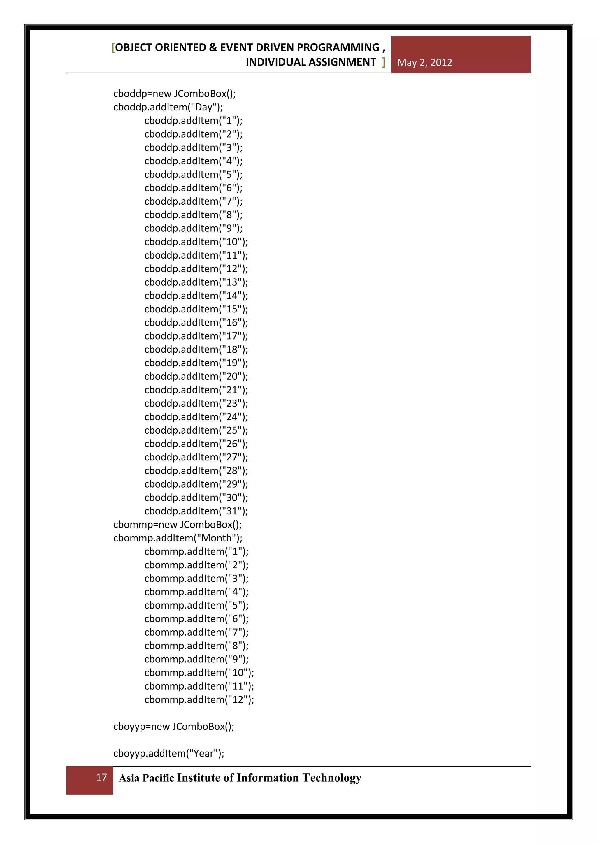[OBJECT ORIENTED & EVENT DRIVEN PROGRAMMING ,
INDIVIDUAL ASSIGNMENT ] May 2, 2012
cboddp=new JComboBox();
cboddp.addItem("Day");
cboddp.addItem("1");
cboddp.addItem("2");
cboddp.addItem("3");
cboddp.addItem("4");
cboddp.addItem("5");
cboddp.addItem("6");
cboddp.addItem("7");
cboddp.addItem("8");
cboddp.addItem("9");
cboddp.addItem("10");
cboddp.addItem("11");
cboddp.addItem("12");
cboddp.addItem("13");
cboddp.addItem("14");
cboddp.addItem("15");
cboddp.addItem("16");
cboddp.addItem("17");
cboddp.addItem("18");
cboddp.addItem("19");
cboddp.addItem("20");
cboddp.addItem("21");
cboddp.addItem("23");
cboddp.addItem("24");
cboddp.addItem("25");
cboddp.addItem("26");
cboddp.addItem("27");
cboddp.addItem("28");
cboddp.addItem("29");
cboddp.addItem("30");
cboddp.addItem("31");
cbommp=new JComboBox();
cbommp.addItem("Month");
cbommp.addItem("1");
cbommp.addItem("2");
cbommp.addItem("3");
cbommp.addItem("4");
cbommp.addItem("5");
cbommp.addItem("6");
cbommp.addItem("7");
cbommp.addItem("8");
cbommp.addItem("9");
cbommp.addItem("10");
cbommp.addItem("11");
cbommp.addItem("12");
cboyyp=new JComboBox();
cboyyp.addItem("Year");
17

Asia Pacific Institute of Information Technology

 