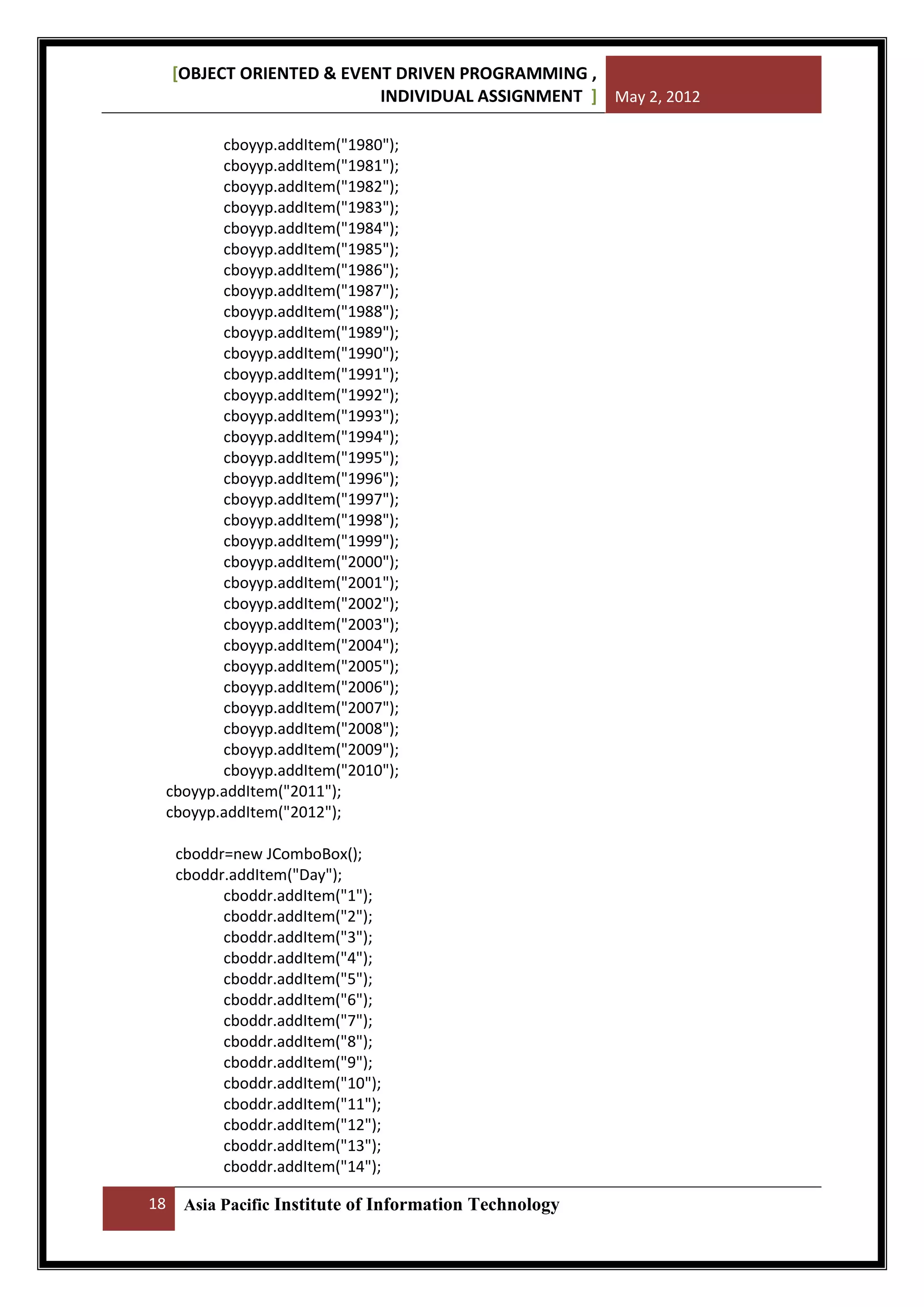 [OBJECT ORIENTED & EVENT DRIVEN PROGRAMMING ,
INDIVIDUAL ASSIGNMENT ] May 2, 2012
cboyyp.addItem("1980");
cboyyp.addItem("1981");
cboyyp.addItem("1982");
cboyyp.addItem("1983");
cboyyp.addItem("1984");
cboyyp.addItem("1985");
cboyyp.addItem("1986");
cboyyp.addItem("1987");
cboyyp.addItem("1988");
cboyyp.addItem("1989");
cboyyp.addItem("1990");
cboyyp.addItem("1991");
cboyyp.addItem("1992");
cboyyp.addItem("1993");
cboyyp.addItem("1994");
cboyyp.addItem("1995");
cboyyp.addItem("1996");
cboyyp.addItem("1997");
cboyyp.addItem("1998");
cboyyp.addItem("1999");
cboyyp.addItem("2000");
cboyyp.addItem("2001");
cboyyp.addItem("2002");
cboyyp.addItem("2003");
cboyyp.addItem("2004");
cboyyp.addItem("2005");
cboyyp.addItem("2006");
cboyyp.addItem("2007");
cboyyp.addItem("2008");
cboyyp.addItem("2009");
cboyyp.addItem("2010");
cboyyp.addItem("2011");
cboyyp.addItem("2012");
cboddr=new JComboBox();
cboddr.addItem("Day");
cboddr.addItem("1");
cboddr.addItem("2");
cboddr.addItem("3");
cboddr.addItem("4");
cboddr.addItem("5");
cboddr.addItem("6");
cboddr.addItem("7");
cboddr.addItem("8");
cboddr.addItem("9");
cboddr.addItem("10");
cboddr.addItem("11");
cboddr.addItem("12");
cboddr.addItem("13");
cboddr.addItem("14");
18

Asia Pacific Institute of Information Technology

 