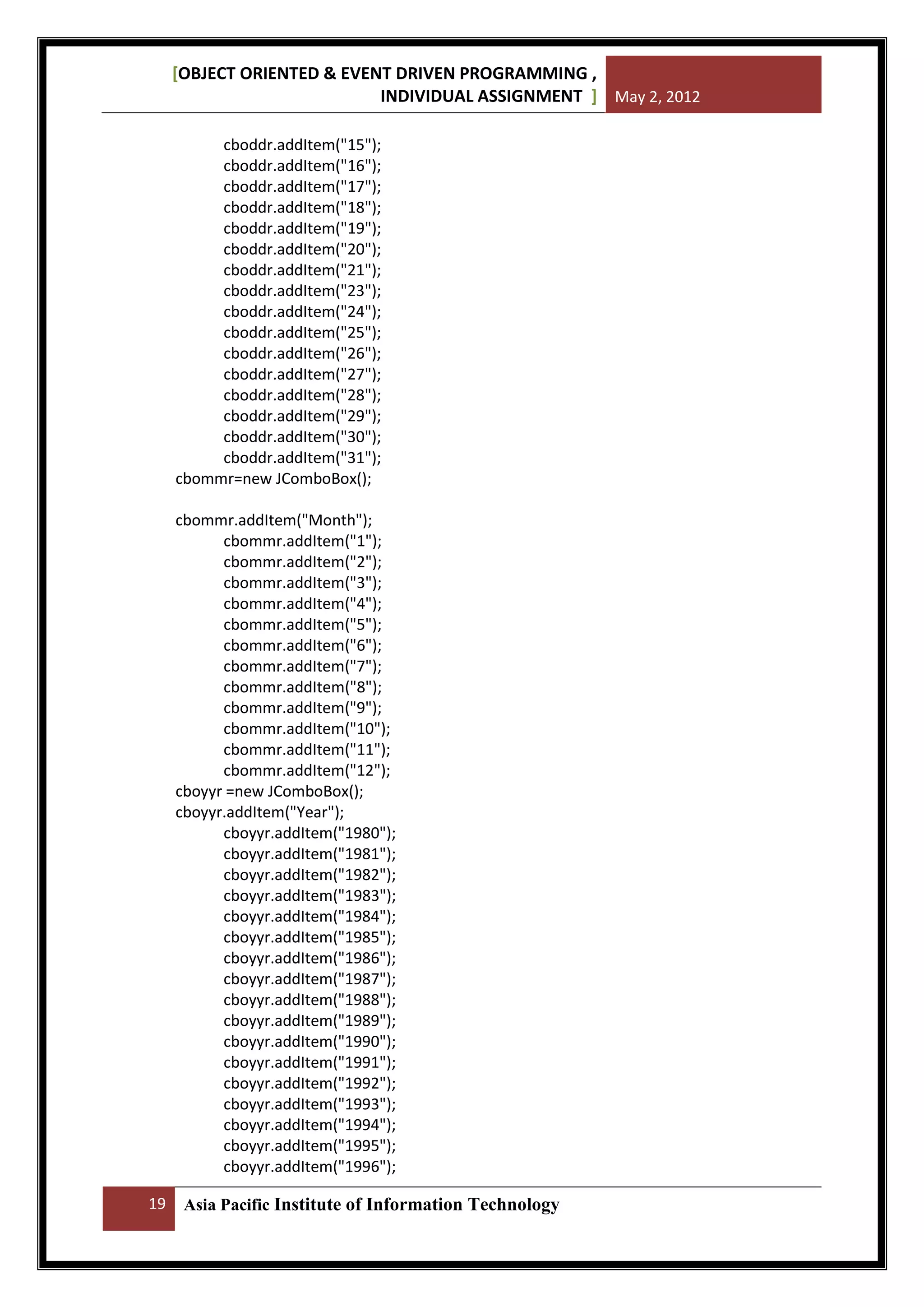 [OBJECT ORIENTED & EVENT DRIVEN PROGRAMMING ,
INDIVIDUAL ASSIGNMENT ] May 2, 2012
cboddr.addItem("15");
cboddr.addItem("16");
cboddr.addItem("17");
cboddr.addItem("18");
cboddr.addItem("19");
cboddr.addItem("20");
cboddr.addItem("21");
cboddr.addItem("23");
cboddr.addItem("24");
cboddr.addItem("25");
cboddr.addItem("26");
cboddr.addItem("27");
cboddr.addItem("28");
cboddr.addItem("29");
cboddr.addItem("30");
cboddr.addItem("31");
cbommr=new JComboBox();
cbommr.addItem("Month");
cbommr.addItem("1");
cbommr.addItem("2");
cbommr.addItem("3");
cbommr.addItem("4");
cbommr.addItem("5");
cbommr.addItem("6");
cbommr.addItem("7");
cbommr.addItem("8");
cbommr.addItem("9");
cbommr.addItem("10");
cbommr.addItem("11");
cbommr.addItem("12");
cboyyr =new JComboBox();
cboyyr.addItem("Year");
cboyyr.addItem("1980");
cboyyr.addItem("1981");
cboyyr.addItem("1982");
cboyyr.addItem("1983");
cboyyr.addItem("1984");
cboyyr.addItem("1985");
cboyyr.addItem("1986");
cboyyr.addItem("1987");
cboyyr.addItem("1988");
cboyyr.addItem("1989");
cboyyr.addItem("1990");
cboyyr.addItem("1991");
cboyyr.addItem("1992");
cboyyr.addItem("1993");
cboyyr.addItem("1994");
cboyyr.addItem("1995");
cboyyr.addItem("1996");
19

Asia Pacific Institute of Information Technology

 