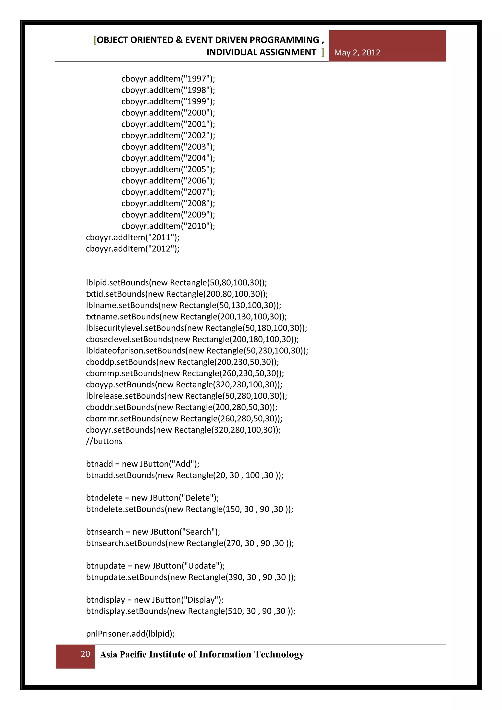 [OBJECT ORIENTED & EVENT DRIVEN PROGRAMMING ,
INDIVIDUAL ASSIGNMENT ] May 2, 2012
cboyyr.addItem("1997");
cboyyr.addItem("1998");
cboyyr.addItem("1999");
cboyyr.addItem("2000");
cboyyr.addItem("2001");
cboyyr.addItem("2002");
cboyyr.addItem("2003");
cboyyr.addItem("2004");
cboyyr.addItem("2005");
cboyyr.addItem("2006");
cboyyr.addItem("2007");
cboyyr.addItem("2008");
cboyyr.addItem("2009");
cboyyr.addItem("2010");
cboyyr.addItem("2011");
cboyyr.addItem("2012");

lblpid.setBounds(new Rectangle(50,80,100,30));
txtid.setBounds(new Rectangle(200,80,100,30));
lblname.setBounds(new Rectangle(50,130,100,30));
txtname.setBounds(new Rectangle(200,130,100,30));
lblsecuritylevel.setBounds(new Rectangle(50,180,100,30));
cboseclevel.setBounds(new Rectangle(200,180,100,30));
lbldateofprison.setBounds(new Rectangle(50,230,100,30));
cboddp.setBounds(new Rectangle(200,230,50,30));
cbommp.setBounds(new Rectangle(260,230,50,30));
cboyyp.setBounds(new Rectangle(320,230,100,30));
lblrelease.setBounds(new Rectangle(50,280,100,30));
cboddr.setBounds(new Rectangle(200,280,50,30));
cbommr.setBounds(new Rectangle(260,280,50,30));
cboyyr.setBounds(new Rectangle(320,280,100,30));
//buttons
btnadd = new JButton("Add");
btnadd.setBounds(new Rectangle(20, 30 , 100 ,30 ));
btndelete = new JButton("Delete");
btndelete.setBounds(new Rectangle(150, 30 , 90 ,30 ));
btnsearch = new JButton("Search");
btnsearch.setBounds(new Rectangle(270, 30 , 90 ,30 ));
btnupdate = new JButton("Update");
btnupdate.setBounds(new Rectangle(390, 30 , 90 ,30 ));
btndisplay = new JButton("Display");
btndisplay.setBounds(new Rectangle(510, 30 , 90 ,30 ));
pnlPrisoner.add(lblpid);
20

Asia Pacific Institute of Information Technology

 