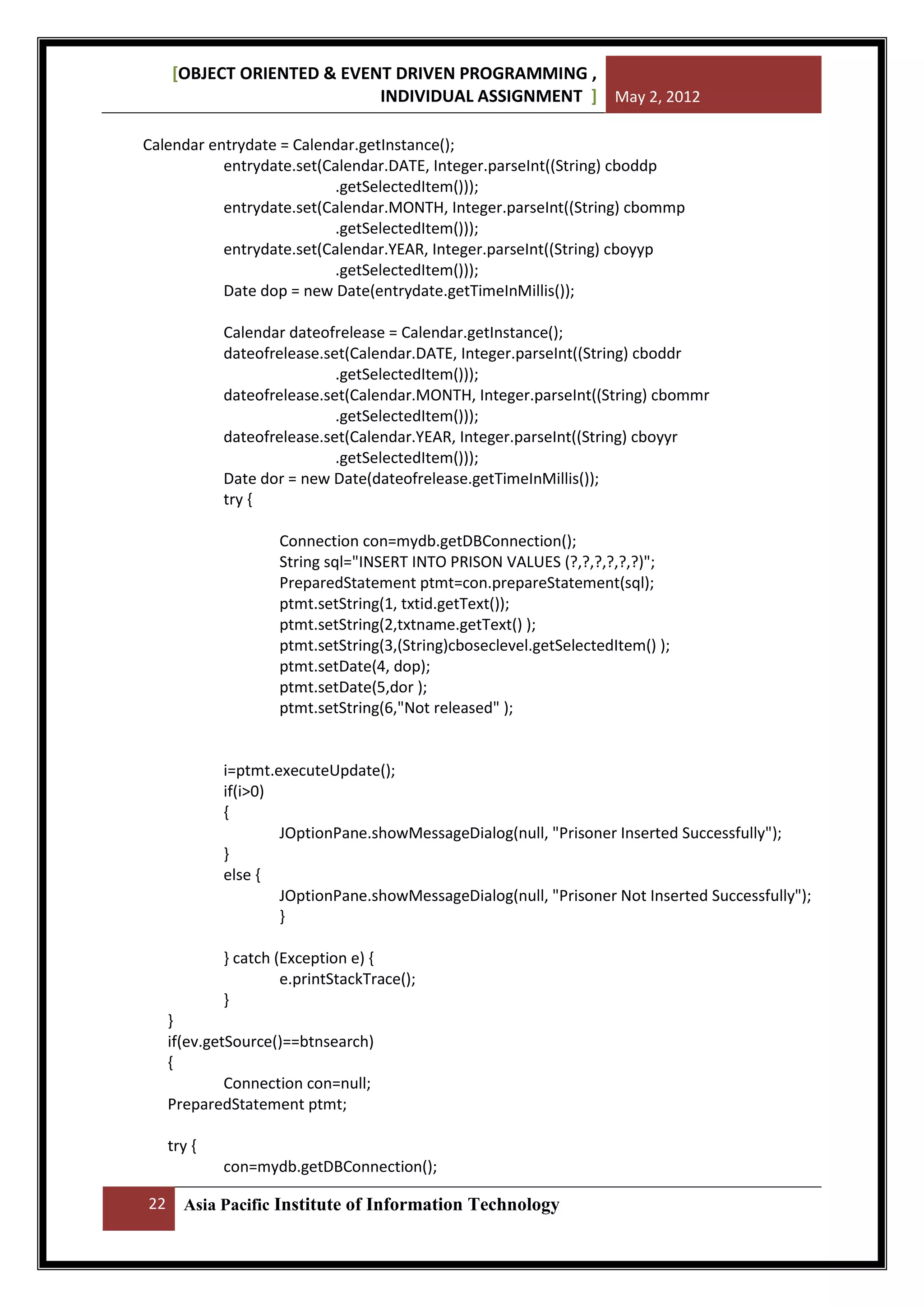 [OBJECT ORIENTED & EVENT DRIVEN PROGRAMMING ,
INDIVIDUAL ASSIGNMENT ] May 2, 2012
Calendar entrydate = Calendar.getInstance();
entrydate.set(Calendar.DATE, Integer.parseInt((String) cboddp
.getSelectedItem()));
entrydate.set(Calendar.MONTH, Integer.parseInt((String) cbommp
.getSelectedItem()));
entrydate.set(Calendar.YEAR, Integer.parseInt((String) cboyyp
.getSelectedItem()));
Date dop = new Date(entrydate.getTimeInMillis());
Calendar dateofrelease = Calendar.getInstance();
dateofrelease.set(Calendar.DATE, Integer.parseInt((String) cboddr
.getSelectedItem()));
dateofrelease.set(Calendar.MONTH, Integer.parseInt((String) cbommr
.getSelectedItem()));
dateofrelease.set(Calendar.YEAR, Integer.parseInt((String) cboyyr
.getSelectedItem()));
Date dor = new Date(dateofrelease.getTimeInMillis());
try {
Connection con=mydb.getDBConnection();
String sql="INSERT INTO PRISON VALUES (?,?,?,?,?,?)";
PreparedStatement ptmt=con.prepareStatement(sql);
ptmt.setString(1, txtid.getText());
ptmt.setString(2,txtname.getText() );
ptmt.setString(3,(String)cboseclevel.getSelectedItem() );
ptmt.setDate(4, dop);
ptmt.setDate(5,dor );
ptmt.setString(6,"Not released" );

i=ptmt.executeUpdate();
if(i>0)
{
JOptionPane.showMessageDialog(null, "Prisoner Inserted Successfully");
}
else {
JOptionPane.showMessageDialog(null, "Prisoner Not Inserted Successfully");
}
} catch (Exception e) {
e.printStackTrace();
}
}
if(ev.getSource()==btnsearch)
{
Connection con=null;
PreparedStatement ptmt;
try {
con=mydb.getDBConnection();
22

Asia Pacific Institute of Information Technology

 
