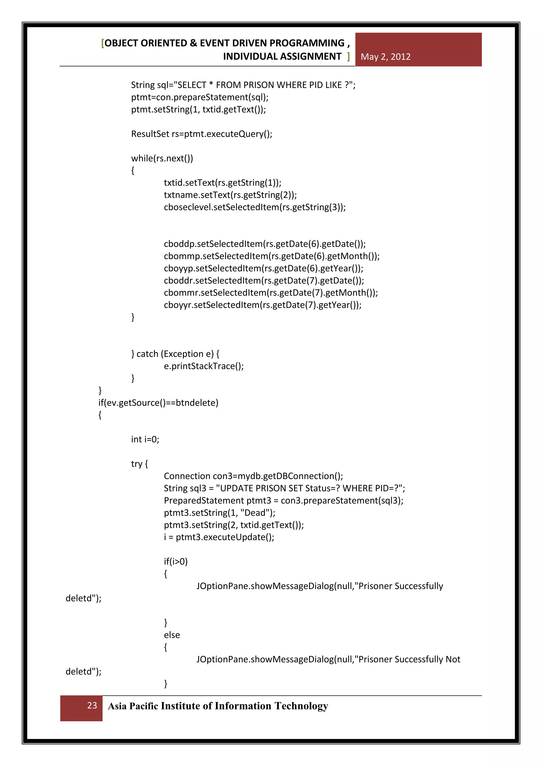 [OBJECT ORIENTED & EVENT DRIVEN PROGRAMMING ,
INDIVIDUAL ASSIGNMENT ] May 2, 2012
String sql="SELECT * FROM PRISON WHERE PID LIKE ?";
ptmt=con.prepareStatement(sql);
ptmt.setString(1, txtid.getText());
ResultSet rs=ptmt.executeQuery();
while(rs.next())
{
txtid.setText(rs.getString(1));
txtname.setText(rs.getString(2));
cboseclevel.setSelectedItem(rs.getString(3));

cboddp.setSelectedItem(rs.getDate(6).getDate());
cbommp.setSelectedItem(rs.getDate(6).getMonth());
cboyyp.setSelectedItem(rs.getDate(6).getYear());
cboddr.setSelectedItem(rs.getDate(7).getDate());
cbommr.setSelectedItem(rs.getDate(7).getMonth());
cboyyr.setSelectedItem(rs.getDate(7).getYear());
}

} catch (Exception e) {
e.printStackTrace();
}
}
if(ev.getSource()==btndelete)
{
int i=0;
try {
Connection con3=mydb.getDBConnection();
String sql3 = "UPDATE PRISON SET Status=? WHERE PID=?";
PreparedStatement ptmt3 = con3.prepareStatement(sql3);
ptmt3.setString(1, "Dead");
ptmt3.setString(2, txtid.getText());
i = ptmt3.executeUpdate();
if(i>0)
{
JOptionPane.showMessageDialog(null,"Prisoner Successfully
deletd");
}
else
{
JOptionPane.showMessageDialog(null,"Prisoner Successfully Not
deletd");
}
23

Asia Pacific Institute of Information Technology

 