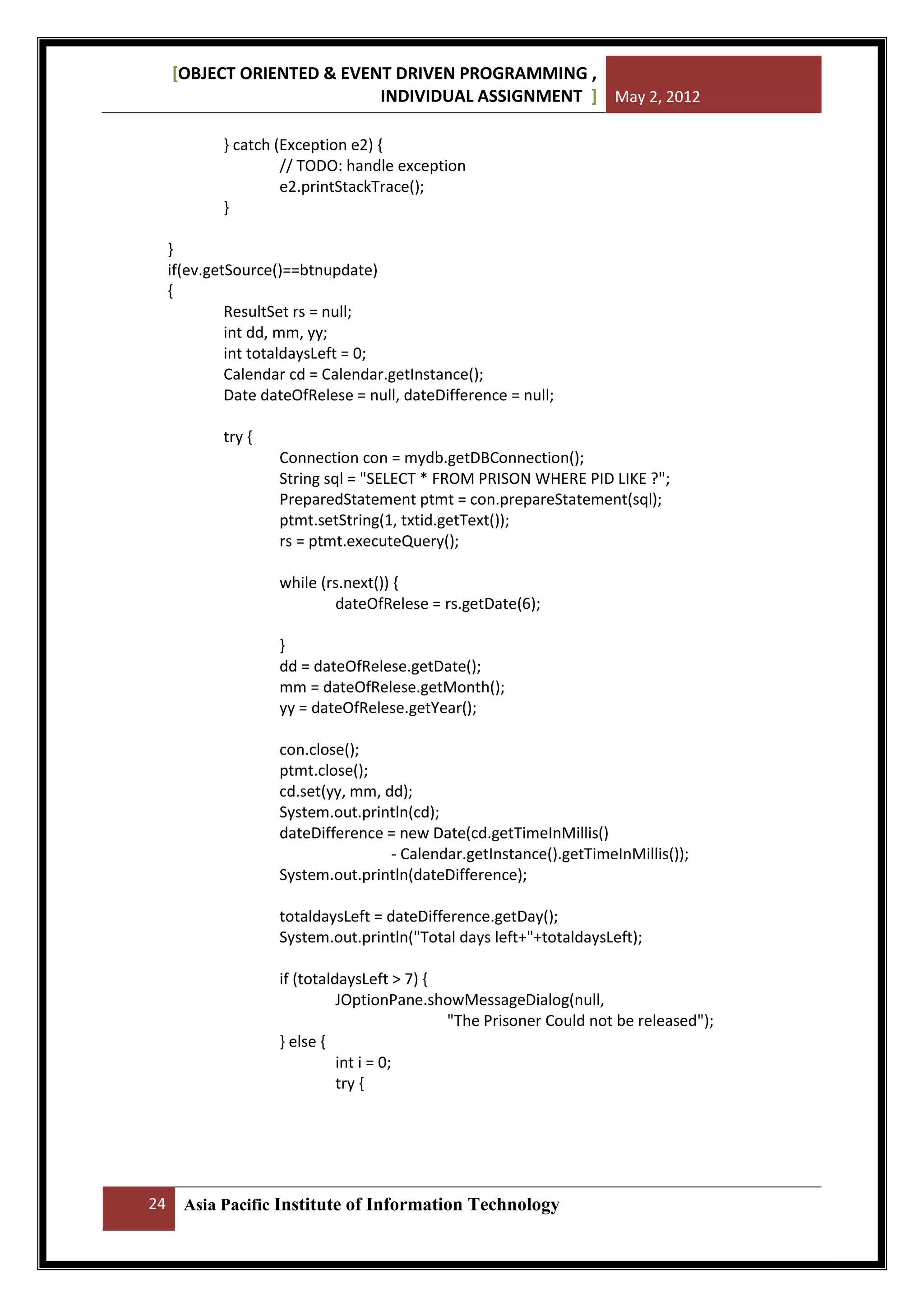 [OBJECT ORIENTED & EVENT DRIVEN PROGRAMMING ,
INDIVIDUAL ASSIGNMENT ] May 2, 2012
} catch (Exception e2) {
// TODO: handle exception
e2.printStackTrace();
}
}
if(ev.getSource()==btnupdate)
{
ResultSet rs = null;
int dd, mm, yy;
int totaldaysLeft = 0;
Calendar cd = Calendar.getInstance();
Date dateOfRelese = null, dateDifference = null;
try {
Connection con = mydb.getDBConnection();
String sql = "SELECT * FROM PRISON WHERE PID LIKE ?";
PreparedStatement ptmt = con.prepareStatement(sql);
ptmt.setString(1, txtid.getText());
rs = ptmt.executeQuery();
while (rs.next()) {
dateOfRelese = rs.getDate(6);
}
dd = dateOfRelese.getDate();
mm = dateOfRelese.getMonth();
yy = dateOfRelese.getYear();
con.close();
ptmt.close();
cd.set(yy, mm, dd);
System.out.println(cd);
dateDifference = new Date(cd.getTimeInMillis()
- Calendar.getInstance().getTimeInMillis());
System.out.println(dateDifference);
totaldaysLeft = dateDifference.getDay();
System.out.println("Total days left+"+totaldaysLeft);
if (totaldaysLeft > 7) {
JOptionPane.showMessageDialog(null,
"The Prisoner Could not be released");
} else {
int i = 0;
try {

24

Asia Pacific Institute of Information Technology

 