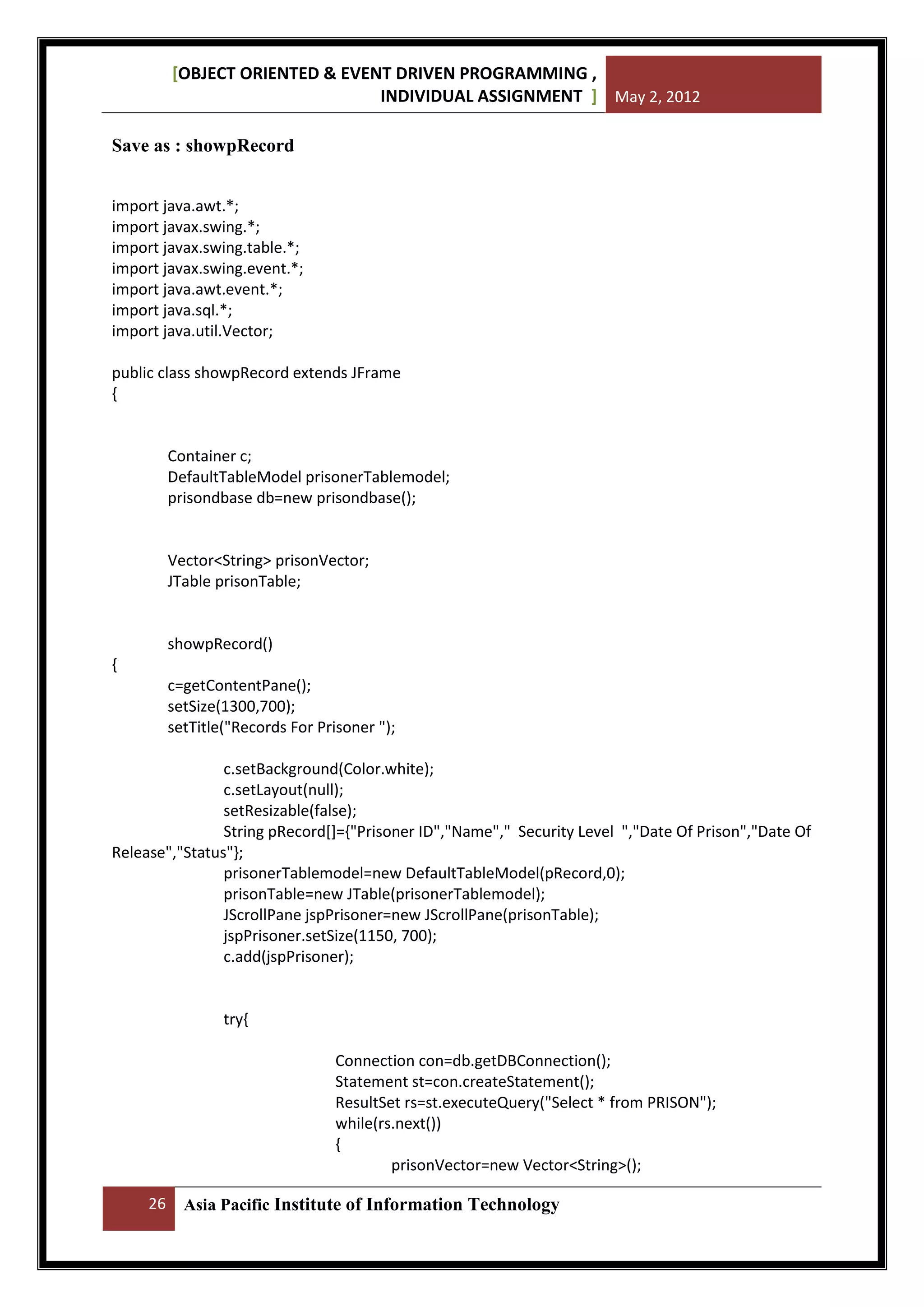[OBJECT ORIENTED & EVENT DRIVEN PROGRAMMING ,
INDIVIDUAL ASSIGNMENT ] May 2, 2012
Save as : showpRecord
import java.awt.*;
import javax.swing.*;
import javax.swing.table.*;
import javax.swing.event.*;
import java.awt.event.*;
import java.sql.*;
import java.util.Vector;
public class showpRecord extends JFrame
{

Container c;
DefaultTableModel prisonerTablemodel;
prisondbase db=new prisondbase();

Vector<String> prisonVector;
JTable prisonTable;

showpRecord()
{
c=getContentPane();
setSize(1300,700);
setTitle("Records For Prisoner ");
c.setBackground(Color.white);
c.setLayout(null);
setResizable(false);
String pRecord[]={"Prisoner ID","Name"," Security Level ","Date Of Prison","Date Of
Release","Status"};
prisonerTablemodel=new DefaultTableModel(pRecord,0);
prisonTable=new JTable(prisonerTablemodel);
JScrollPane jspPrisoner=new JScrollPane(prisonTable);
jspPrisoner.setSize(1150, 700);
c.add(jspPrisoner);

try{
Connection con=db.getDBConnection();
Statement st=con.createStatement();
ResultSet rs=st.executeQuery("Select * from PRISON");
while(rs.next())
{
prisonVector=new Vector<String>();
26

Asia Pacific Institute of Information Technology

 