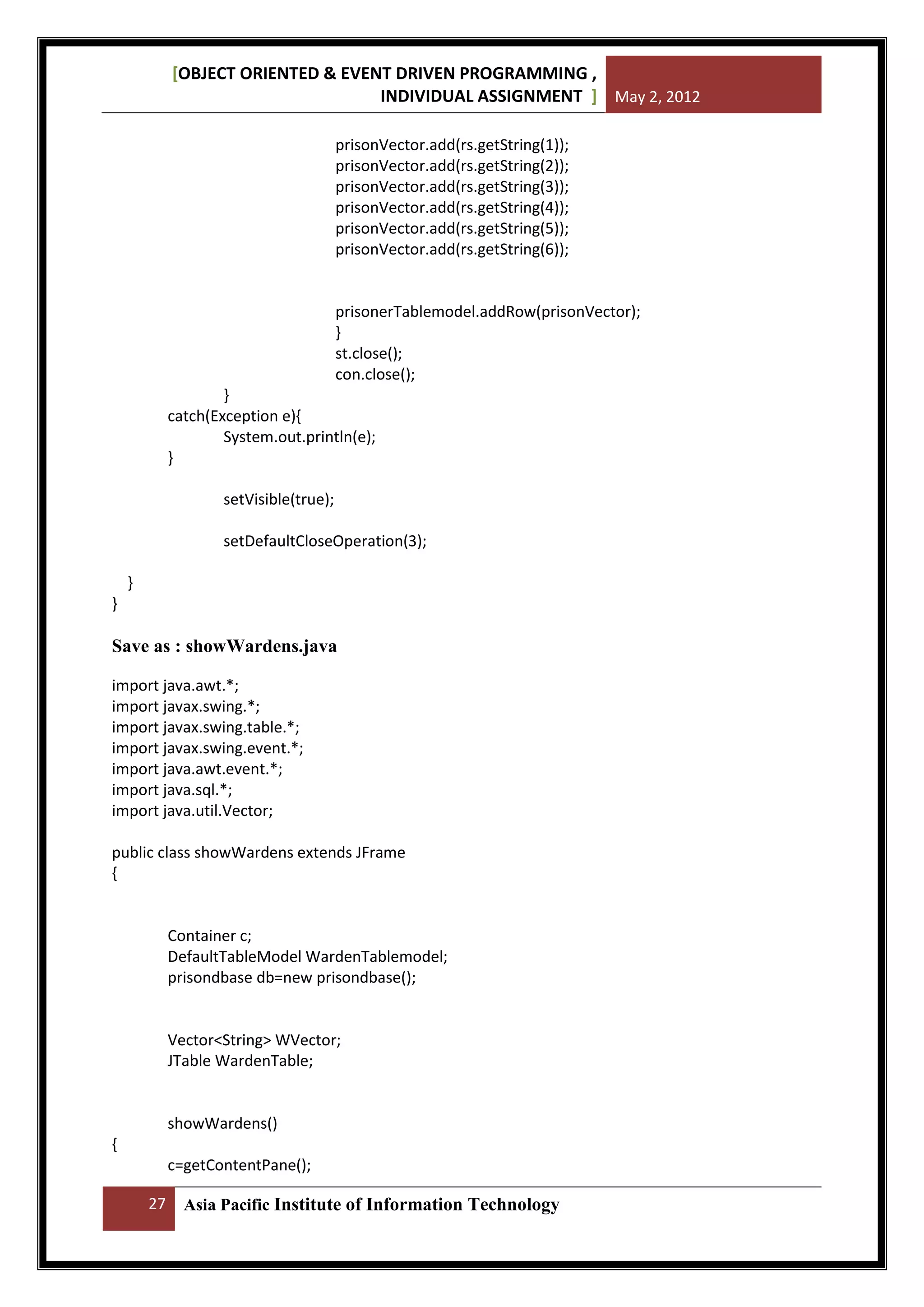 [OBJECT ORIENTED & EVENT DRIVEN PROGRAMMING ,
INDIVIDUAL ASSIGNMENT ] May 2, 2012
prisonVector.add(rs.getString(1));
prisonVector.add(rs.getString(2));
prisonVector.add(rs.getString(3));
prisonVector.add(rs.getString(4));
prisonVector.add(rs.getString(5));
prisonVector.add(rs.getString(6));

prisonerTablemodel.addRow(prisonVector);
}
st.close();
con.close();
}
catch(Exception e){
System.out.println(e);
}
setVisible(true);
setDefaultCloseOperation(3);
}
}

Save as : showWardens.java
import java.awt.*;
import javax.swing.*;
import javax.swing.table.*;
import javax.swing.event.*;
import java.awt.event.*;
import java.sql.*;
import java.util.Vector;
public class showWardens extends JFrame
{

Container c;
DefaultTableModel WardenTablemodel;
prisondbase db=new prisondbase();

Vector<String> WVector;
JTable WardenTable;

showWardens()
{
c=getContentPane();
27

Asia Pacific Institute of Information Technology

 