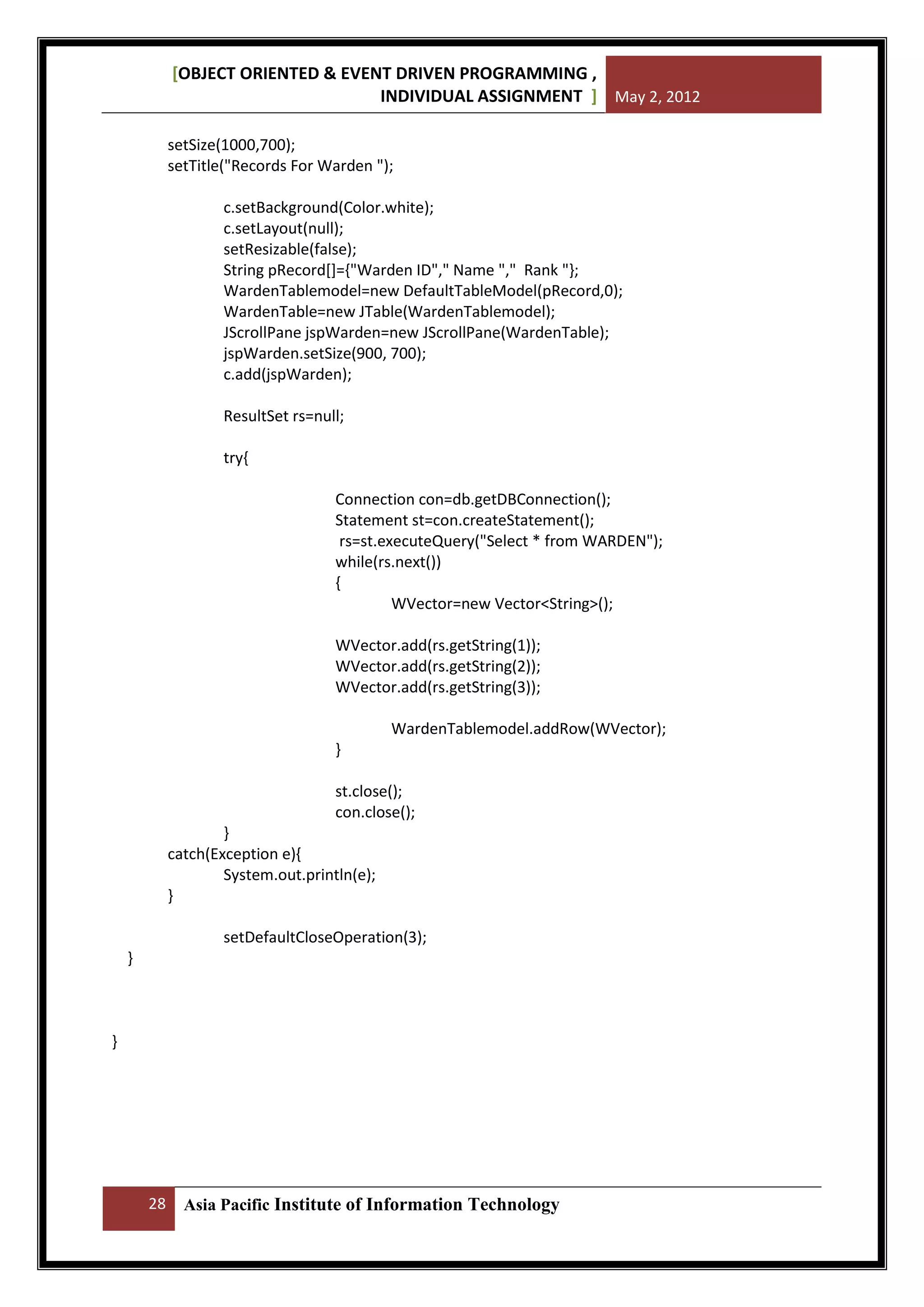 [OBJECT ORIENTED & EVENT DRIVEN PROGRAMMING ,
INDIVIDUAL ASSIGNMENT ] May 2, 2012
setSize(1000,700);
setTitle("Records For Warden ");
c.setBackground(Color.white);
c.setLayout(null);
setResizable(false);
String pRecord[]={"Warden ID"," Name "," Rank "};
WardenTablemodel=new DefaultTableModel(pRecord,0);
WardenTable=new JTable(WardenTablemodel);
JScrollPane jspWarden=new JScrollPane(WardenTable);
jspWarden.setSize(900, 700);
c.add(jspWarden);
ResultSet rs=null;
try{
Connection con=db.getDBConnection();
Statement st=con.createStatement();
rs=st.executeQuery("Select * from WARDEN");
while(rs.next())
{
WVector=new Vector<String>();
WVector.add(rs.getString(1));
WVector.add(rs.getString(2));
WVector.add(rs.getString(3));
WardenTablemodel.addRow(WVector);
}
st.close();
con.close();
}
catch(Exception e){
System.out.println(e);
}
setDefaultCloseOperation(3);
}

}

28

Asia Pacific Institute of Information Technology

 