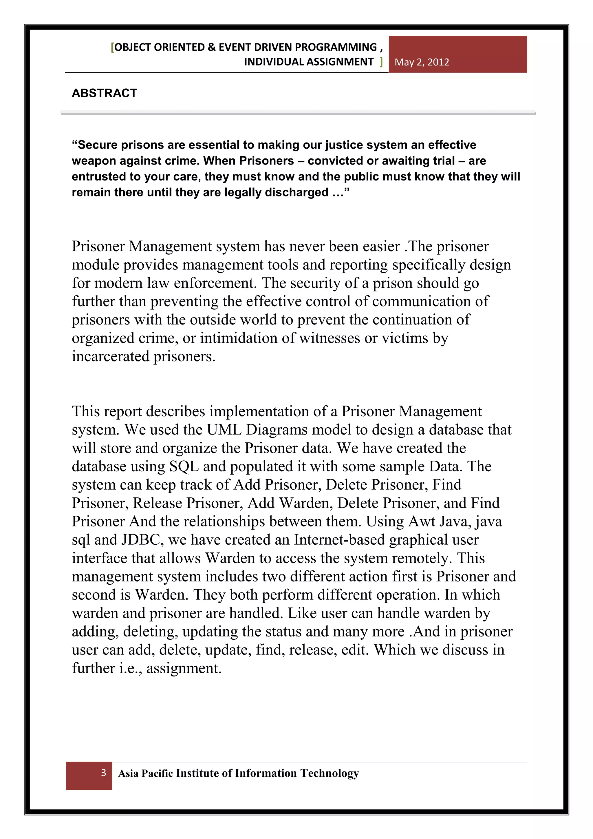 [OBJECT ORIENTED & EVENT DRIVEN PROGRAMMING ,
INDIVIDUAL ASSIGNMENT ] May 2, 2012
ABSTRACT

“Secure prisons are essential to making our justice system an effective
weapon against crime. When Prisoners – convicted or awaiting trial – are
entrusted to your care, they must know and the public must know that they will
remain there until they are legally discharged …”

Prisoner Management system has never been easier .The prisoner
module provides management tools and reporting specifically design
for modern law enforcement. The security of a prison should go
further than preventing the effective control of communication of
prisoners with the outside world to prevent the continuation of
organized crime, or intimidation of witnesses or victims by
incarcerated prisoners.

This report describes implementation of a Prisoner Management
system. We used the UML Diagrams model to design a database that
will store and organize the Prisoner data. We have created the
database using SQL and populated it with some sample Data. The
system can keep track of Add Prisoner, Delete Prisoner, Find
Prisoner, Release Prisoner, Add Warden, Delete Prisoner, and Find
Prisoner And the relationships between them. Using Awt Java, java
sql and JDBC, we have created an Internet-based graphical user
interface that allows Warden to access the system remotely. This
management system includes two different action first is Prisoner and
second is Warden. They both perform different operation. In which
warden and prisoner are handled. Like user can handle warden by
adding, deleting, updating the status and many more .And in prisoner
user can add, delete, update, find, release, edit. Which we discuss in
further i.e., assignment.

3

Asia Pacific Institute of Information Technology

 