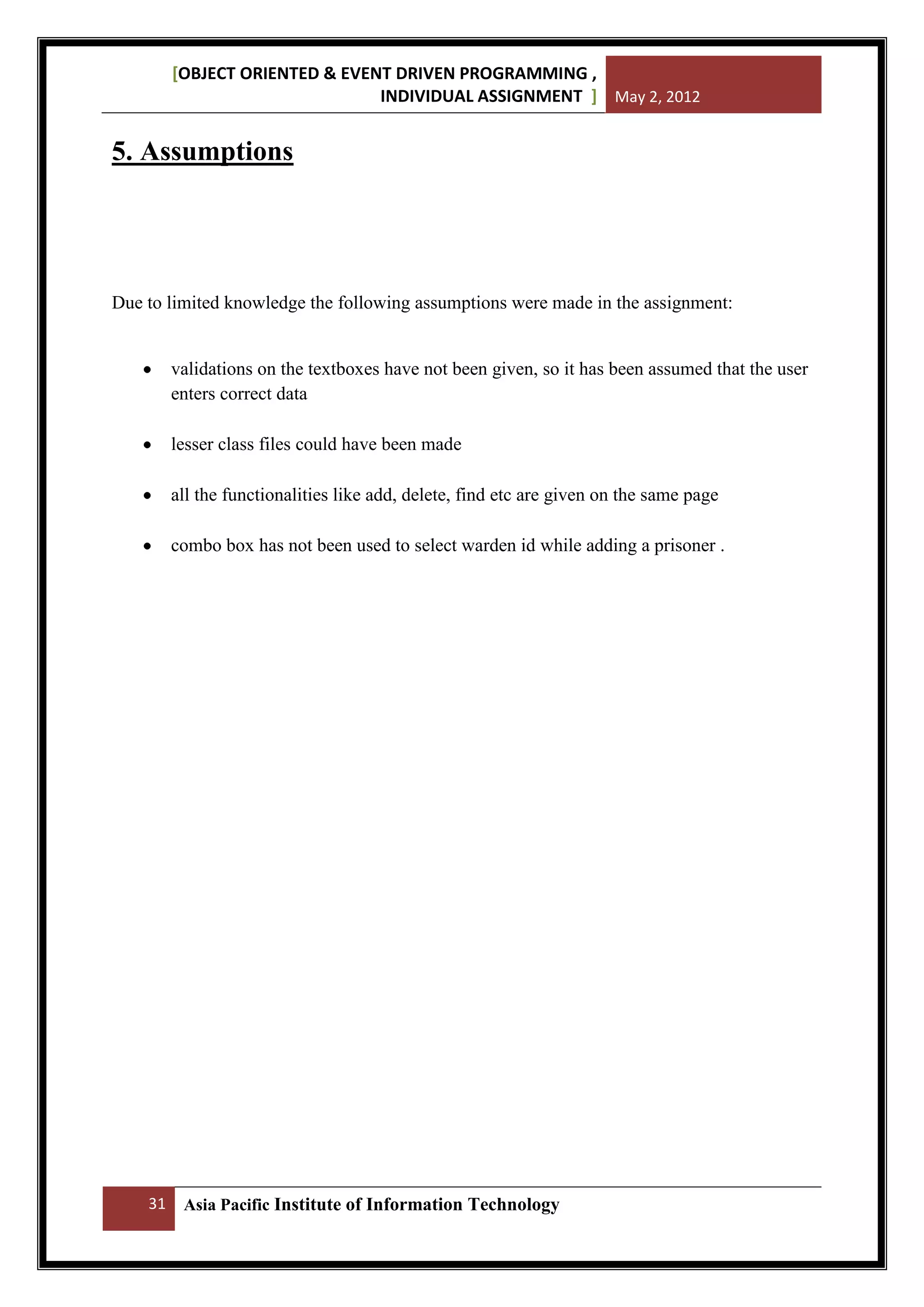 [OBJECT ORIENTED & EVENT DRIVEN PROGRAMMING ,
INDIVIDUAL ASSIGNMENT ] May 2, 2012

5. Assumptions

Due to limited knowledge the following assumptions were made in the assignment:

validations on the textboxes have not been given, so it has been assumed that the user
enters correct data
lesser class files could have been made
all the functionalities like add, delete, find etc are given on the same page
combo box has not been used to select warden id while adding a prisoner .

31

Asia Pacific Institute of Information Technology

 