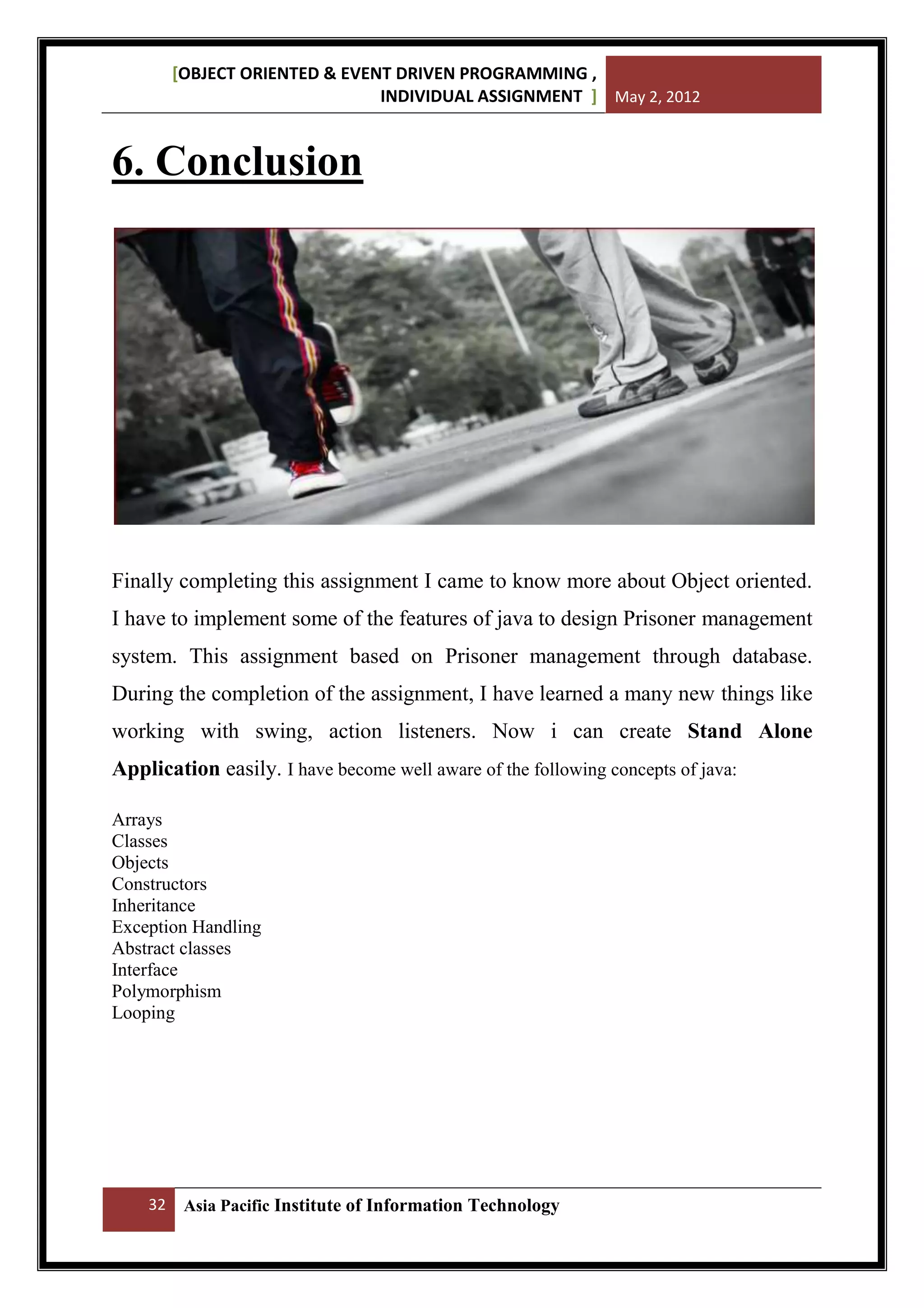[OBJECT ORIENTED & EVENT DRIVEN PROGRAMMING ,
INDIVIDUAL ASSIGNMENT ] May 2, 2012

6. Conclusion

Finally completing this assignment I came to know more about Object oriented.
I have to implement some of the features of java to design Prisoner management
system. This assignment based on Prisoner management through database.
During the completion of the assignment, I have learned a many new things like
working with swing, action listeners. Now i can create Stand Alone
Application easily. I have become well aware of the following concepts of java:
Arrays
Classes
Objects
Constructors
Inheritance
Exception Handling
Abstract classes
Interface
Polymorphism
Looping

32

Asia Pacific Institute of Information Technology

 