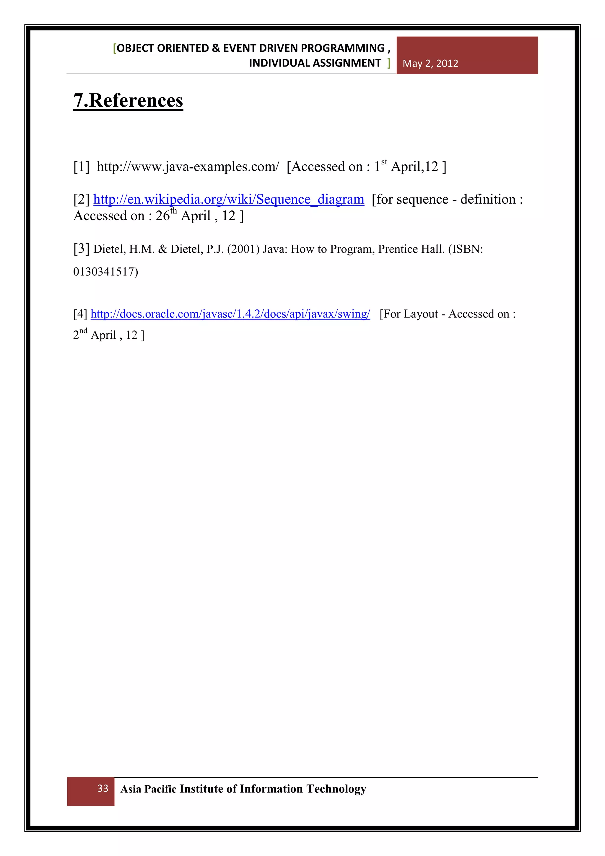 [OBJECT ORIENTED & EVENT DRIVEN PROGRAMMING ,
INDIVIDUAL ASSIGNMENT ] May 2, 2012

7.References
[1] http://www.java-examples.com/ [Accessed on : 1st April,12 ]
[2] http://en.wikipedia.org/wiki/Sequence_diagram [for sequence - definition :
Accessed on : 26th April , 12 ]
[3] Dietel, H.M. & Dietel, P.J. (2001) Java: How to Program, Prentice Hall. (ISBN:
0130341517)

[4] http://docs.oracle.com/javase/1.4.2/docs/api/javax/swing/ [For Layout - Accessed on :
2nd April , 12 ]

33

Asia Pacific Institute of Information Technology

 