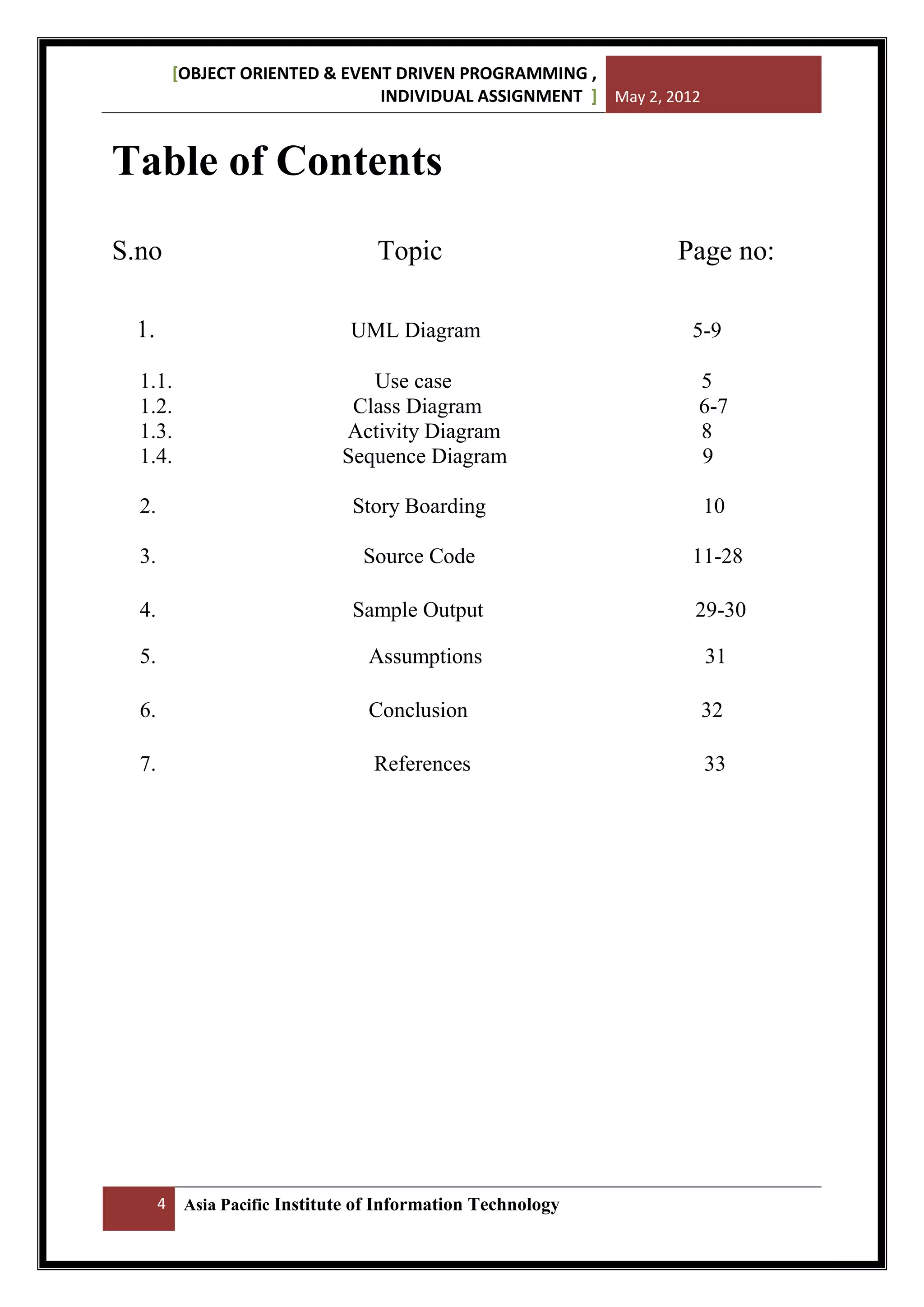 [OBJECT ORIENTED & EVENT DRIVEN PROGRAMMING ,
INDIVIDUAL ASSIGNMENT ] May 2, 2012

Table of Contents
S.no
1.

Topic
UML Diagram

1.1.
1.2.
1.3.
1.4.

Page no:
5-9

Use case
Class Diagram
Activity Diagram
Sequence Diagram

5
6-7
8
9

2.

Story Boarding

10

3.

Source Code

11-28

4.

Sample Output

29-30

5.

Assumptions

31

6.

Conclusion

32

7.

References

33

4

Asia Pacific Institute of Information Technology

 