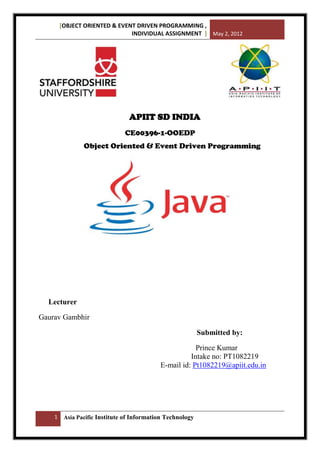 [OBJECT ORIENTED & EVENT DRIVEN PROGRAMMING ,
INDIVIDUAL ASSIGNMENT ] May 2, 2012

APIIT SD INDIA
CE00396-1-OOEDP
Object Oriented & Event Driven Programming

Lecturer
Gaurav Gambhir
Submitted by:
Prince Kumar
Intake no: PT1082219
E-mail id: Pt1082219@apiit.edu.in

1

Asia Pacific Institute of Information Technology

 