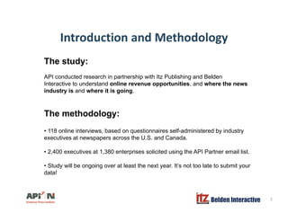 Introduction and MethodologyIntroduction and Methodology
The study:
API conducted research in partnership with Itz Publishing and Belden
Interactive to understand online revenue opportunities, and where the news
industry is and where it is going.
The methodology:
• 118 online interviews, based on questionnaires self-administered by industry
executives at newspapers across the U.S. and Canada.
• 2 400 executives at 1 380 enterprises solicited using the API Partner email list2,400 executives at 1,380 enterprises solicited using the API Partner email list.
• Study will be ongoing over at least the next year. It’s not too late to submit your
data!
Belden Interactive 2
 