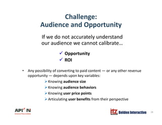 Challenge:
A di d O t itAudience and Opportunity
If we do not accurately understandy
our audience we cannot calibrate…
Opportunity
• Any possibility of converting to paid content or any other revenue
Opportunity
ROI
• Any possibility of converting to paid content — or any other revenue
opportunity — depends upon key variables:
Knowing audience size
K i di b h iKnowing audience behaviors
Knowing user price points
Articulating user benefits from their perspective
Belden Interactive 28
 