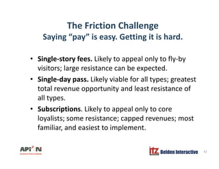 The Friction Challenge
Saying “pay” is easy. Getting it is hard.
• Single-story fees. Likely to appeal only to fly-by
visitors; large resistance can be expected.
• Single-day pass. Likely viable for all types; greatest
total revenue opportunity and least resistance of
llall types.
• Subscriptions. Likely to appeal only to core
l li t i t d tloyalists; some resistance; capped revenues; most
familiar, and easiest to implement.
Belden Interactive 42
 