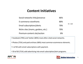 Content InitiativesContent Initiatives
Social networks links/presence 86%
E-commerce storefronts 80%
Email subscriptions/alerts 70%
N = 118
Niche sites (moms, gardens, etc.) 70%
Premium-content site/section 8%
• Facebook (79%) and Twitter (80%) most-often cited social networks.
• Photos (75%) and paid archives (48%) most common ecommerce elements.
• 1 of 83 with email subscriptions with payment.
• 59 of 83 (71%) sold advertising into email subscription/alert programs.
Belden Interactive 78
( ) g p / p g
 