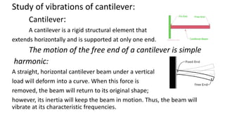 Study of vibrations of cantilever:
Cantilever:
A cantilever is a rigid structural element that
extends horizontally and is supported at only one end.
The motion of the free end of a cantilever is simple
harmonic:
A straight, horizontal cantilever beam under a vertical
load will deform into a curve. When this force is
removed, the beam will return to its original shape;
however, its inertia will keep the beam in motion. Thus, the beam will
vibrate at its characteristic frequencies.
 