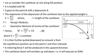 • Let us consider the cantilever at rest along OA position.
• It is loaded with W.
• It goes to the point B with a depression δ.
• The expression of the depression of the cantilever due to the applied weight is
𝛿 =
𝑊𝐿3
3𝑌𝐼
where, l = length of the cantilever
Y = Young’s Modulus
I = Geometric Moment of inertia of the cantilever
• Hence, 𝑊 =
3𝑌𝐼𝛿
𝑙3 = 𝐶δ …(8)
where C =
3𝑌𝐼
𝑙3 = a constant
• It is then further pulled downward an amount y from
the equilibrium position up to the point C and then released.
• A restoring force F will be produced in the upward direction.
• The cantilever beam will oscillate up and down. i.e. It will execute an SHM.
 