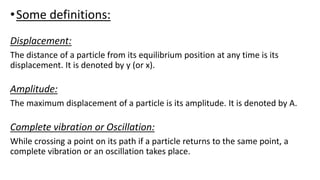 •Some definitions:
Displacement:
The distance of a particle from its equilibrium position at any time is its
displacement. It is denoted by y (or x).
Amplitude:
The maximum displacement of a particle is its amplitude. It is denoted by A.
Complete vibration or Oscillation:
While crossing a point on its path if a particle returns to the same point, a
complete vibration or an oscillation takes place.
 