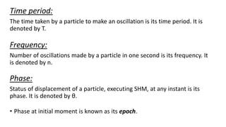 Time period:
The time taken by a particle to make an oscillation is its time period. It is
denoted by T.
Frequency:
Number of oscillations made by a particle in one second is its frequency. It
is denoted by n.
Phase:
Status of displacement of a particle, executing SHM, at any instant is its
phase. It is denoted by θ.
• Phase at initial moment is known as its epoch.
 