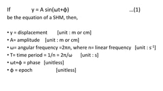 If y = A sin(ωt+φ) …(1)
be the equation of a SHM, then,
• y = displacement [unit : m or cm]
• A= amplitude [unit : m or cm]
• ω= angular frequency =2πn, where n= linear frequency [unit : s-1]
• T= time period = 1/n = 2π/ω [unit : s]
• ωt+φ = phase [unitless]
• φ = epoch [unitless]
 