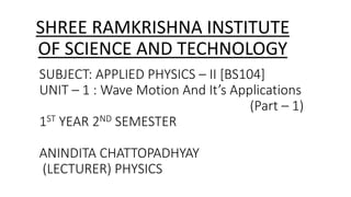 SUBJECT: APPLIED PHYSICS – II [BS104]
UNIT – 1 : Wave Motion And It’s Applications
(Part – 1)
1ST YEAR 2ND SEMESTER
ANINDITA CHATTOPADHYAY
(LECTURER) PHYSICS
SHREE RAMKRISHNA INSTITUTE
OF SCIENCE AND TECHNOLOGY
 
