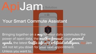 The Solution
Bringing together on a map for your daily commutes the
power of open data, the weather forecast, your personal
agenda, the latest traffic info and artificial intelligence, ApiJam
will not let you down for your next appointment.
Unless you want to.
 