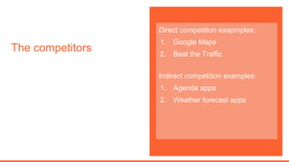 The competitors
Direct competition exapmples:
1. Google Maps
2. Beat the Traffic
Indirect competition examples:
1. Agenda apps
2. Weather forecast apps
 