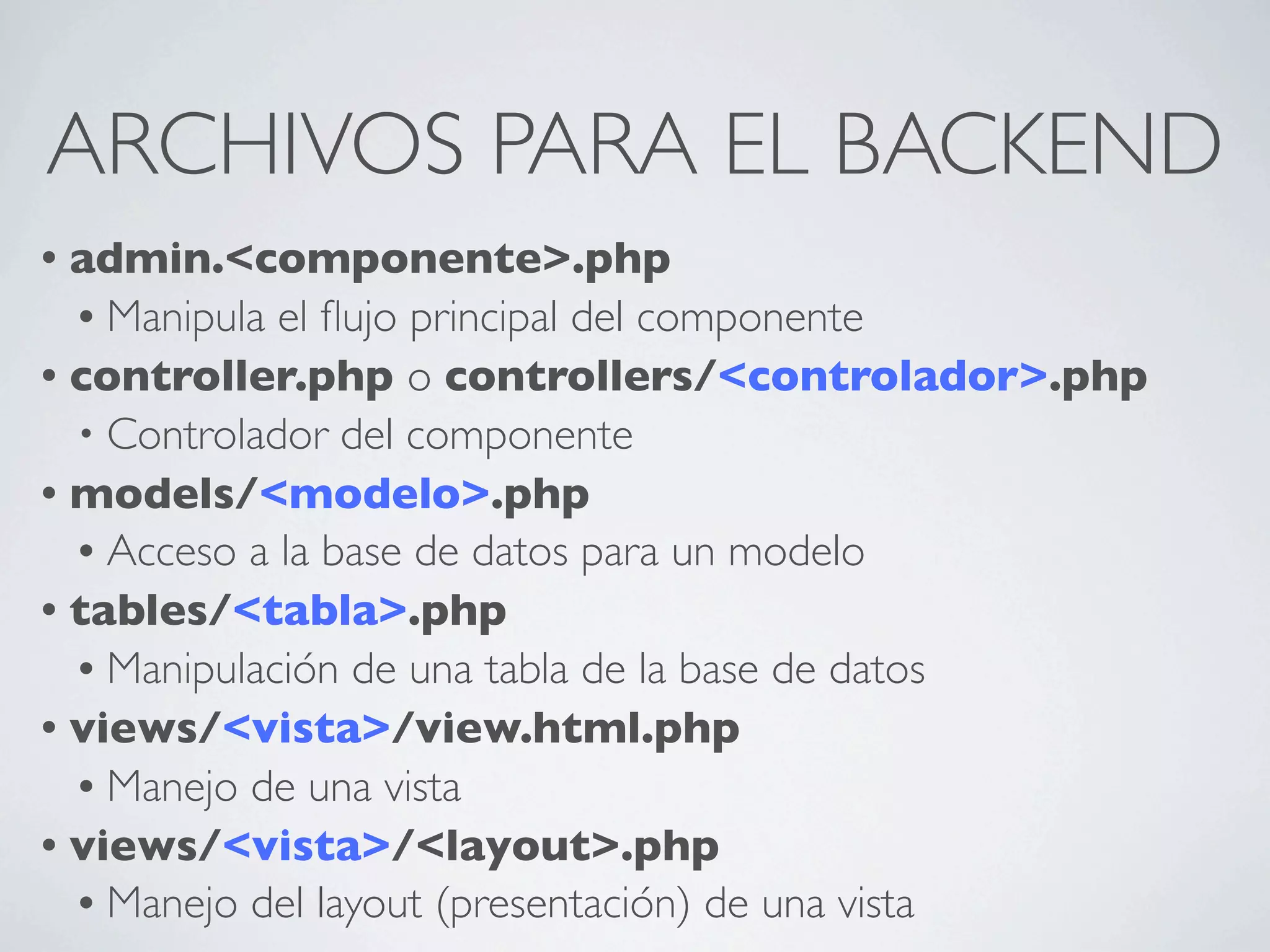 ARCHIVOS PARA EL BACKEND
• admin.<componente>.php
  • Manipula el ﬂujo principal del componente
• controller.php o controllers/<controlador>.php
  • Controlador del componente
• models/<modelo>.php
  • Acceso a la base de datos para un modelo
• tables/<tabla>.php
  • Manipulación de una tabla de la base de datos
• views/<vista>/view.html.php
  • Manejo de una vista
• views/<vista>/<layout>.php
  • Manejo del layout (presentación) de una vista
 