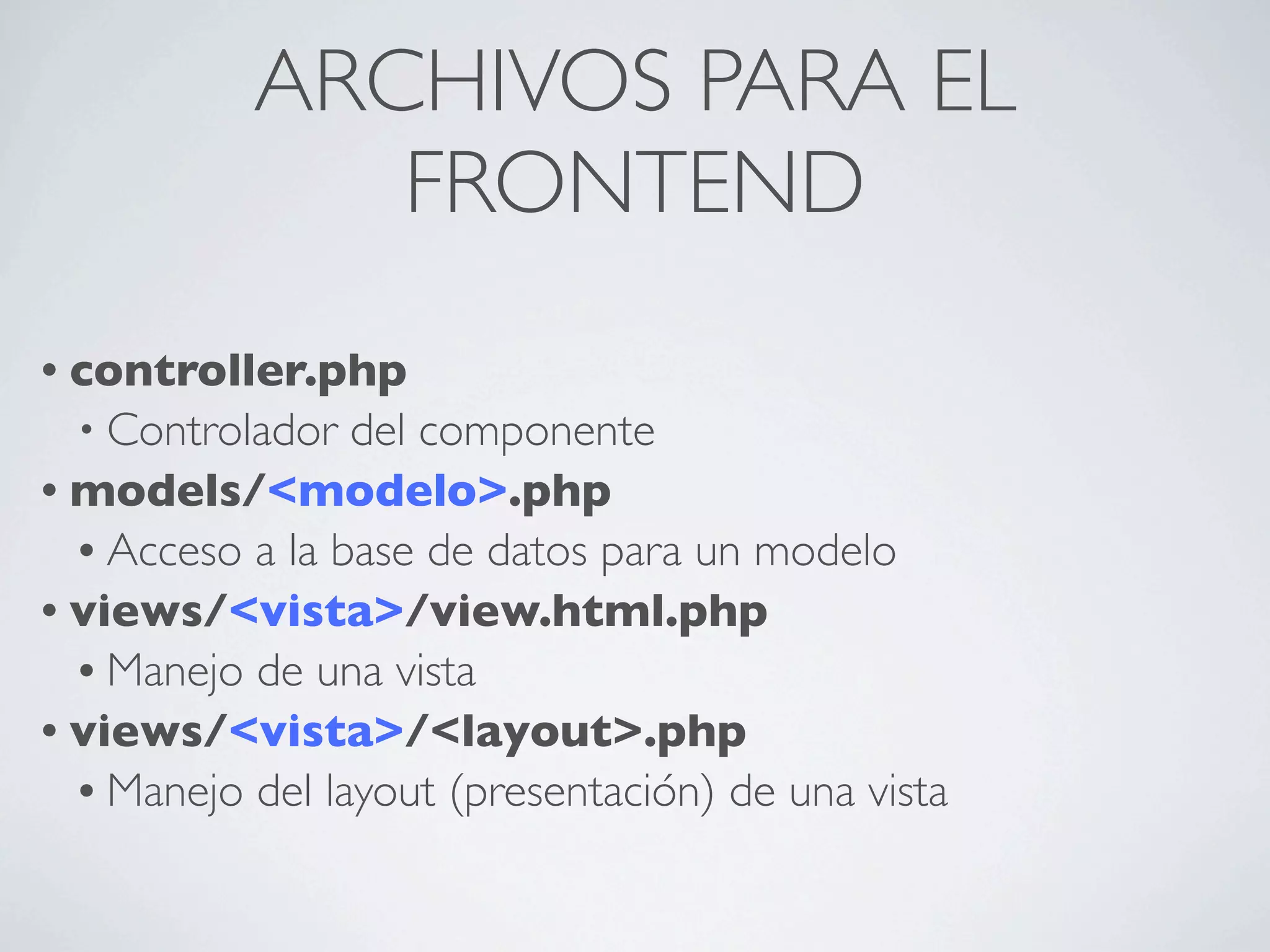 ARCHIVOS PARA EL
              FRONTEND
• controller.php
  • Controlador  del componente
• models/<modelo>.php
  • Acceso a la base de datos para un modelo
• views/<vista>/view.html.php
  • Manejo de una vista
• views/<vista>/<layout>.php
  • Manejo del layout (presentación) de una vista
 