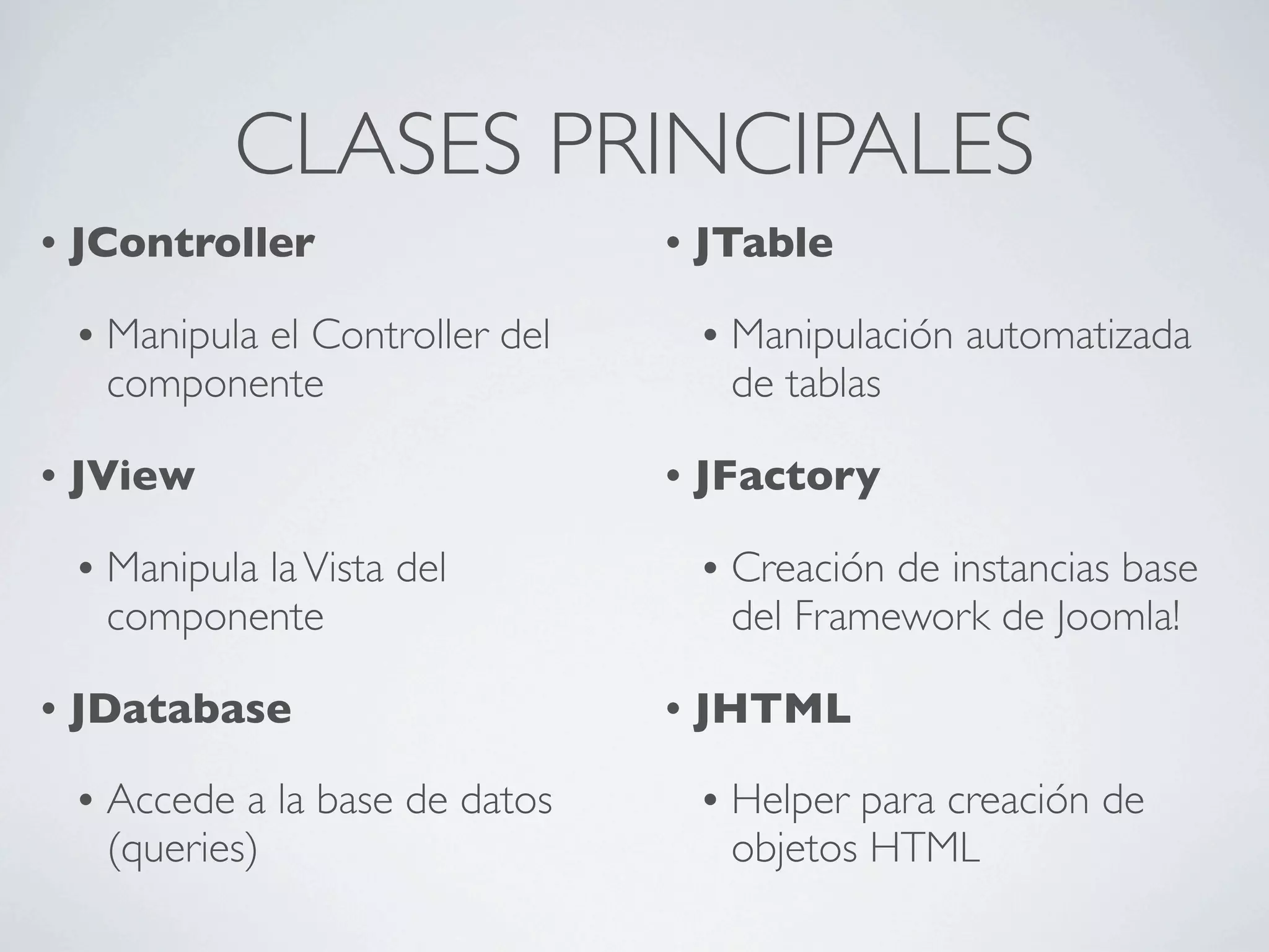 CLASES PRINCIPALES
•   JController                      •   JTable

    •   Manipula el Controller del       •   Manipulación automatizada
        componente                           de tablas

•   JView                            •   JFactory

    •   Manipula la Vista del            •   Creación de instancias base
        componente                           del Framework de Joomla!

•   JDatabase                        •   JHTML

    •   Accede a la base de datos        •   Helper para creación de
        (queries)                            objetos HTML
 