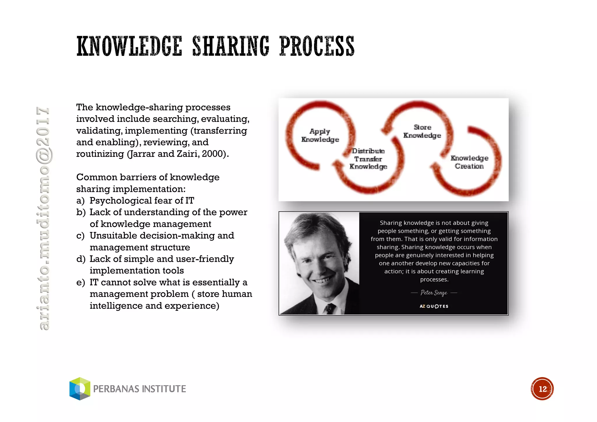 arianto.muditomo@2017
12
The knowledge-sharing processes
involved include searching, evaluating,
validating, implementing (transferring
and enabling), reviewing, and
routinizing (Jarrar and Zairi, 2000).
Common barriers of knowledge
sharing implementation:
a) Psychological fear of IT
b) Lack of understanding of the power
of knowledge management
c) Unsuitable decision-making and
management structure
d) Lack of simple and user-friendly
implementation tools
e) IT cannot solve what is essentially a
management problem ( store human
intelligence and experience)
 