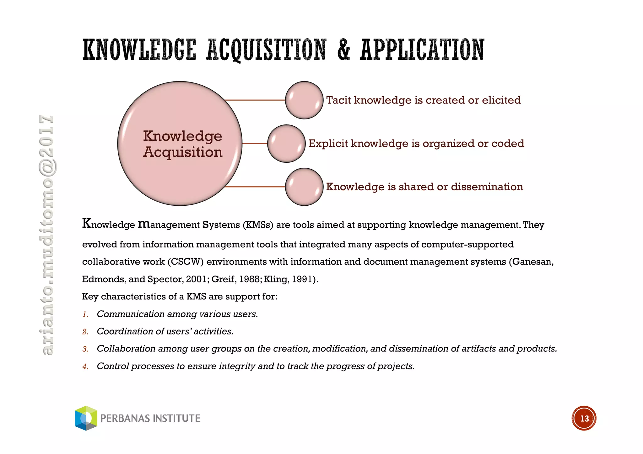 arianto.muditomo@2017
Knowledge management systems (KMSs) are tools aimed at supporting knowledge management.They
evolved from information management tools that integrated many aspects of computer-supported
collaborative work (CSCW) environments with information and document management systems (Ganesan,
Edmonds, and Spector, 2001; Greif, 1988; Kling, 1991).
Key characteristics of a KMS are support for:
1. Communication among various users.
2. Coordination of users’ activities.
3. Collaboration among user groups on the creation, modification, and dissemination of artifacts and products.
4. Control processes to ensure integrity and to track the progress of projects.
13
Knowledge
Acquisition
Tacit knowledge is created or elicited
Explicit knowledge is organized or coded
Knowledge is shared or dissemination
 