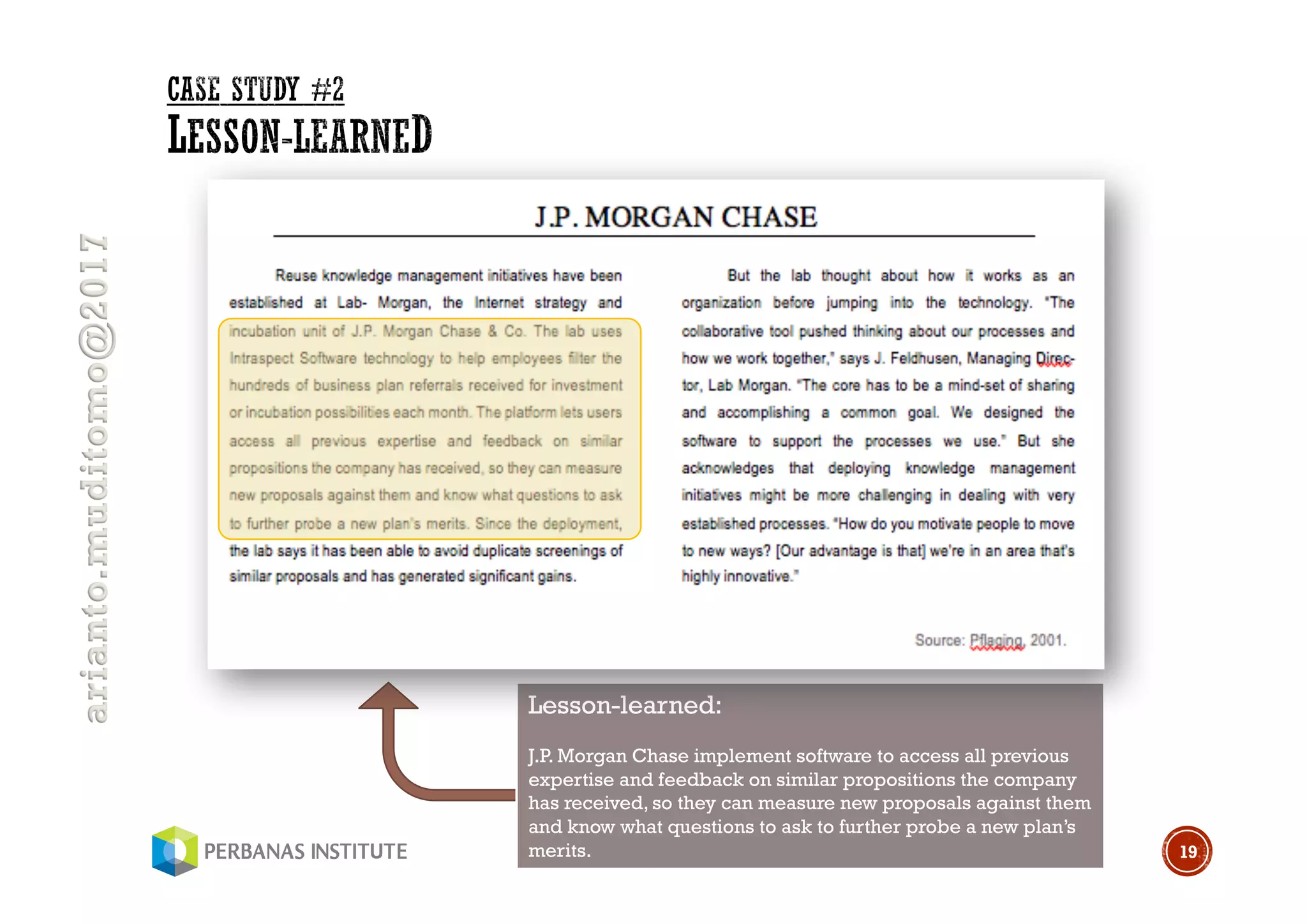 arianto.muditomo@2017
19
Lesson-learned:
J.P. Morgan Chase implement software to access all previous
expertise and feedback on similar propositions the company
has received, so they can measure new proposals against them
and know what questions to ask to further probe a new plan’s
merits.
 